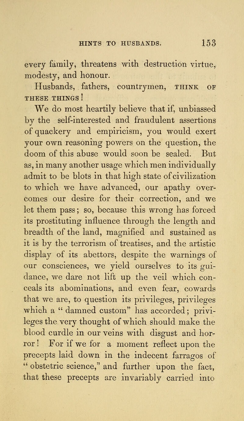 every family, threatens with destruction virtue, modesty, and honour. Husbands, fathers, countrymen, think of THESE things ! We do most heartily believe that if, unbiassed by the self-interested and fraudulent assertions of quackery and empiricism, you would exert your own reasoning powers on the question, the doom of this abuse would soon be sealed. But as, in many another usage which men individually admit to be blots in that high state of civilization to which we have advanced, our apathy over- comes our desire for their correction, and we let them pass; so, because this wrong has forced its prostituting influence through the length and breadth of the land, magnified and sustained as it is by the terrorism of treatises, and the artistic display of its abettors, despite the warnings of our consciences, we yield ourselves to its gui- dance, we dare not lift up the veil which con- ceals its abominations, and even fear, cowards that we are, to question its privileges, privileges which a  damned custom has accorded; privi- leges the very thought of which should make the blood curdle in our veins with disgust and hor- ror ! For if we for a moment reflect upon the precepts laid down in the indecent farragos of  obstetric science, and further upon the fact, that these precepts are invariably carried into