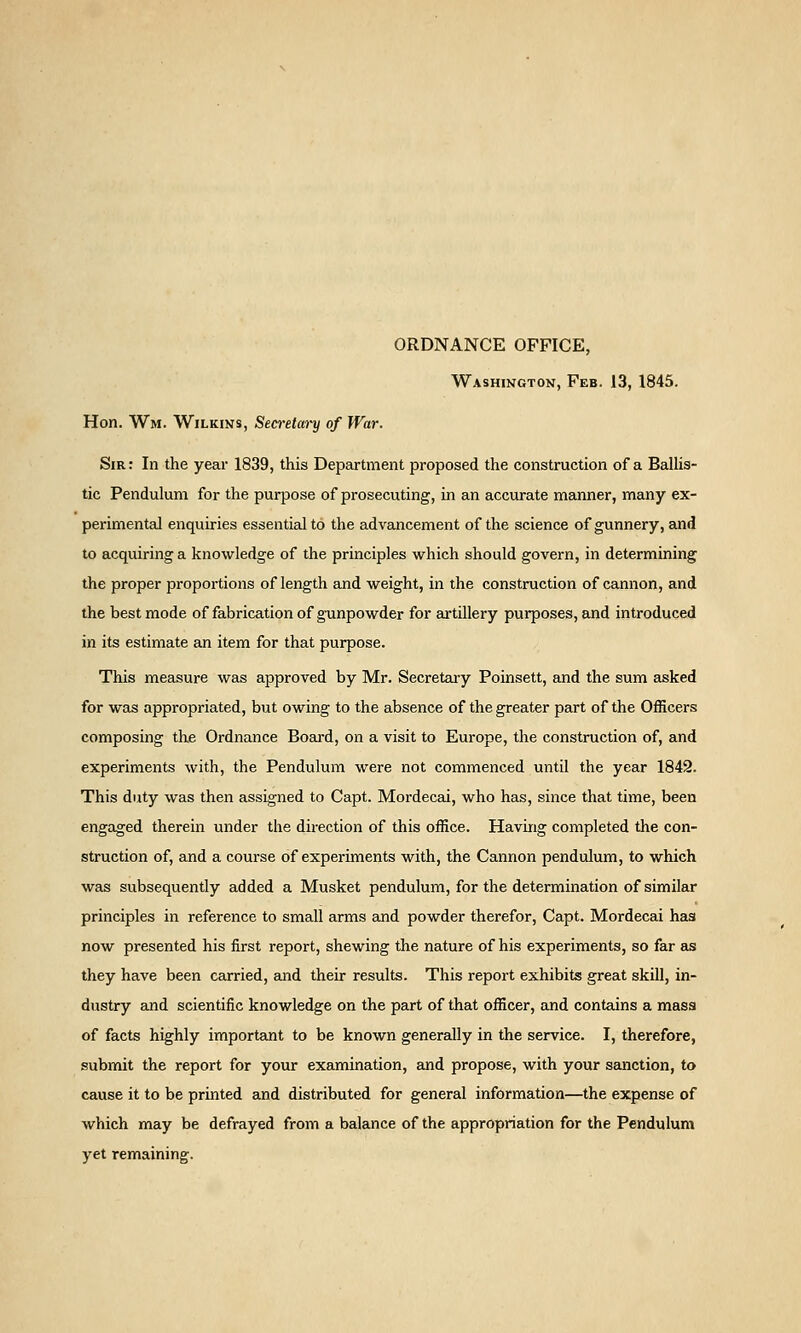 ORDNANCE OFFICE, Washington, Feb. 13, 1845. Hon. Wm. Wilkins, Sea'etm^ of War. Sir : In the year 1839, this Department proposed the construction of a Ballis- tic Pendulum for the purpose of prosecuting, in an accurate manner, many ex- perimental enquiries essential to the advancement of the science of gunnery, and to acquiring a knowledge of the principles which should govern, in determining the proper proportions of length and weight, in the construction of cannon, and the best mode of fabrication of gxinpowder for ai-tillery purposes, and introduced in its estimate an item for that purpose. This measure was approved by Mr. Secretaiy Poinsett, and the sum asked for was appropriated, but owing to the absence of the greater part of the Officers composing the Ordnance Board, on a visit to Europe, the construction of, and experiments with, the Pendulum were not commenced until the year 1842. This duty was then assigned to Capt. Mordecai, who has, since that time, been engaged therein under the direction of this office. Having completed the con- struction of, and a course of experiments with, the Cannon pendulum, to which was subsequently added a Musket pendulum, for the determination of similar principles in reference to small arms and powder therefor, Capt. Mordecai has now presented his first report, shewing the nature of his experiments, so far as they have been carried, and their results. This report exhibits great skill, in- dustry and scientific knowledge on the part of that officer, and contains a mass of facts highly important to be known generally in the service. I, therefore, submit the report for your examination, and propose, with your sanction, to cause it to be printed and distributed for general information—the expense of which may be defrayed from a balance of the appropriation for the Pendulum yet remaining.