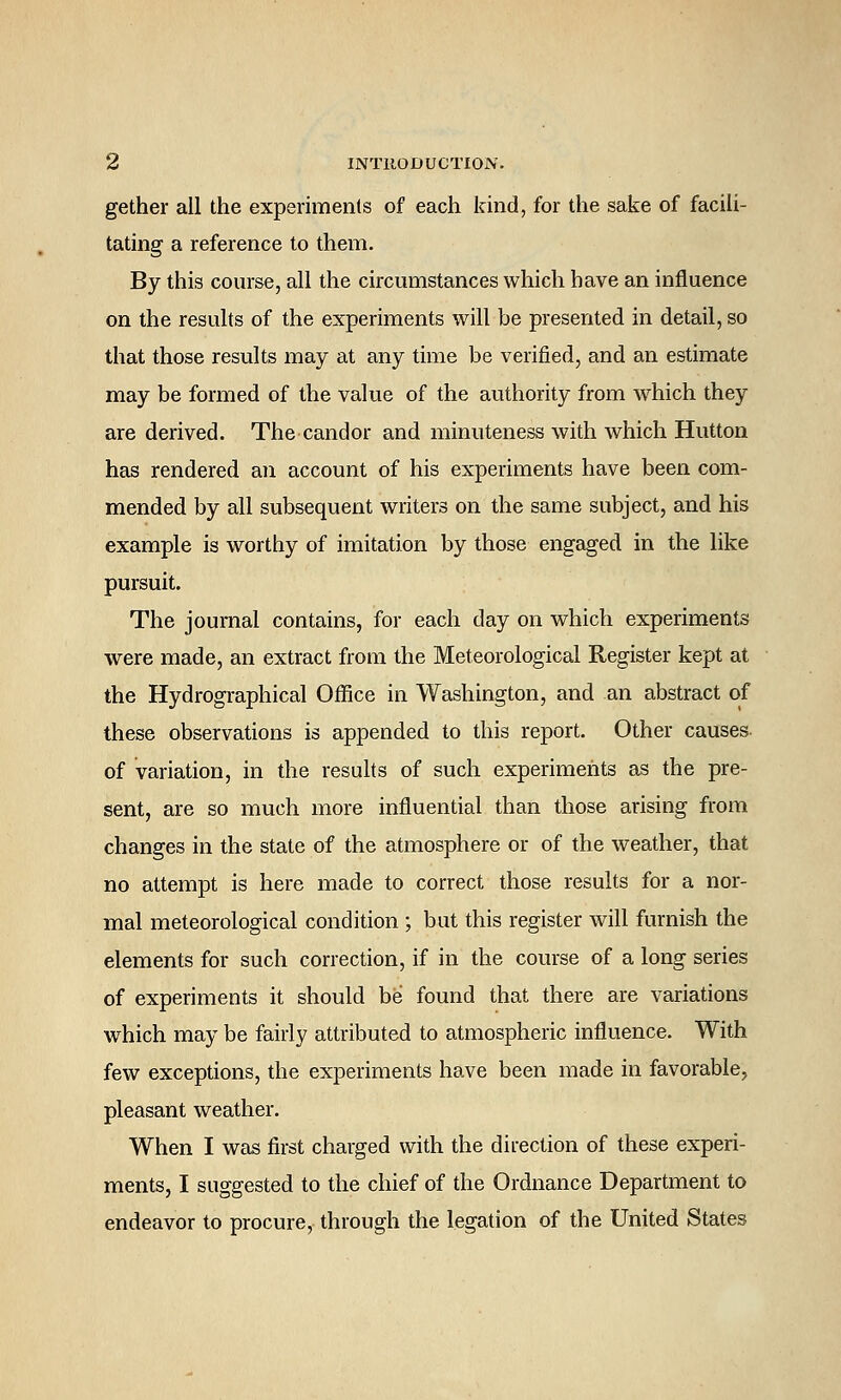 gether all the experiments of each kind, for the sake of facili- tating a reference to them. By this course, all the circumstances which have an influence on the results of the experiments will be presented in detail, so that those results may at any time be verified, and an estimate may be formed of the value of the authority from which they are derived. The candor and minuteness with which Hutton has rendered an account of his experiments have been com- mended by all subsequent writers on the same subject, and his example is worthy of imitation by those engaged in the like pursuit. The journal contains, for each day on which experiments were made, an extract from the Meteorological Register kept at the Hydrographical Office in Washington, and an abstract of these observations is appended to this report. Other causes of variation, in the results of such experiments as the pre- sent, are so much more influential than those arising from changes in the state of the atmosphere or of the weather, that no attempt is here made to correct those results for a nor- mal meteorological condition ; but this register will furnish the elements for such correction, if in the course of a long series of experiments it should be found that there are variations which may be fairly attributed to atmospheric influence. With few exceptions, the experiments have been made in favorable, pleasant weather. When I was first charged with the direction of these experi- ments, I suggested to the chief of the Ordnance Department to endeavor to procure, through the legation of the United States