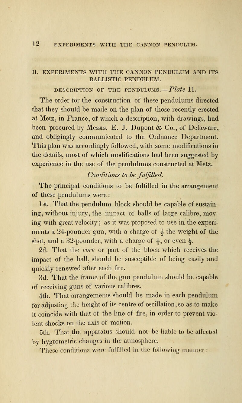 II. EXPERIMENTS WITH THE CANNON PENDULUM AND ITS BALLISTIC PENDULUM. DESCRIPTION OF THE PENDULUMS. Plate 11. The order for the construction of these pendulums directed that they should be made on the plan of those recently erected at Metz, in France, of which a description, with drawings, had been procured by Messrs. E. J. Dupont & Co., of Delaware, and obligingly communicated to the Ordnance Department. This plan was accordingly followed, with some modifications in the details, most of which modifications had been suggested by experience in the use of the pendulums constructed at Metz. Conditions to be fulfilled. The principal conditions to be fulfilled in the arrangement of these pendulums were: 1st. Tiiat the pendulum block should be capable of sustain- ing, without injury, the impact of balls of large calibre, mov- ing with great velocity; as it was proposed to use in the experi- ments a 24-pounder gun, with a charge of ^ the weight of the shot, and a 32-pounder, with a charge of |^, or even ^. 2d. That the core or part of the block which receives the impact of the ball, should be susceptible of being easily and quickly renewed after each fire. 3d. That the frame of the gun pendulum should be capable of receiving guns of various calibres. 4th. That arrangements should be made in each pendulum for adjusting the height of its centre of oscillation, so as to make it coincide with that of the line of fire, in order to prevent vio- lent shocks on the axis of motion. 5th. That the apparatus should not be liable to be affected by hygrometric changes in the atmosphere. These conditions Avere fulfilled in the following manner :