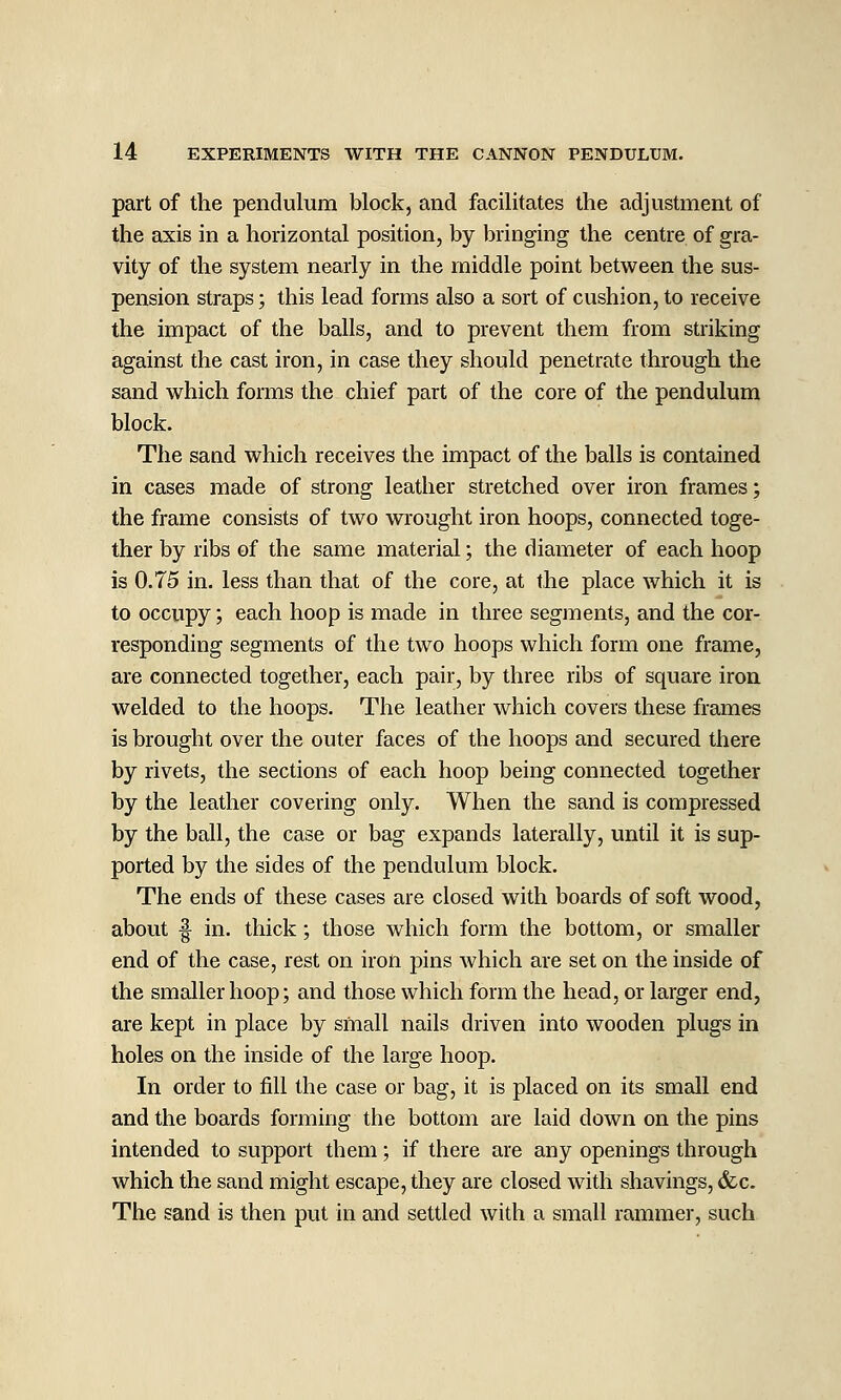 part of the pendulum block, and facilitates the adjustment of the axis in a horizontal position, by bringing the centre of gra- vity of the system nearly in the middle point between the sus- pension straps; this lead forms also a sort of cushion, to receive the impact of the balls, and to prevent them from striking against the cast iron, in case they should penetrate through the sand which forms the chief part of the core of the pendulum block. The sand which receives the impact of the balls is contained in cases made of strong leather stretched over iron frames; the frame consists of two wrought iron hoops, connected toge- ther by ribs of the same material; the diameter of each hoop is 0.75 in. less than that of the core, at the place which it is to occupy; each hoop is made in three segments, and the cor- responding segments of the two hoops which form one frame, are connected together, each pair, by three ribs of square iron welded to the hoops. The leather which covers these frames is brought over the outer faces of the hoops and secured there by rivets, the sections of each hoop being connected together by the leather covering only. When the sand is compressed by the ball, the case or bag expands laterally, until it is sup- ported by the sides of the pendulum block. The ends of these cases are closed with boards of soft wood, about f in. thick; those which form the bottom, or smaller end of the case, rest on iron pins which are set on the inside of the smaller hoop; and those which form the head, or larger end, are kept in place by small nails driven into wooden plugs in holes on the inside of the large hoop. In order to fill the case or bag, it is placed on its small end and the boards forming the bottom are laid down on the pins intended to support them; if there are any openings through which the sand might escape, they are closed with shavings, &c. The sand is then put in and settled with a small rammer, such