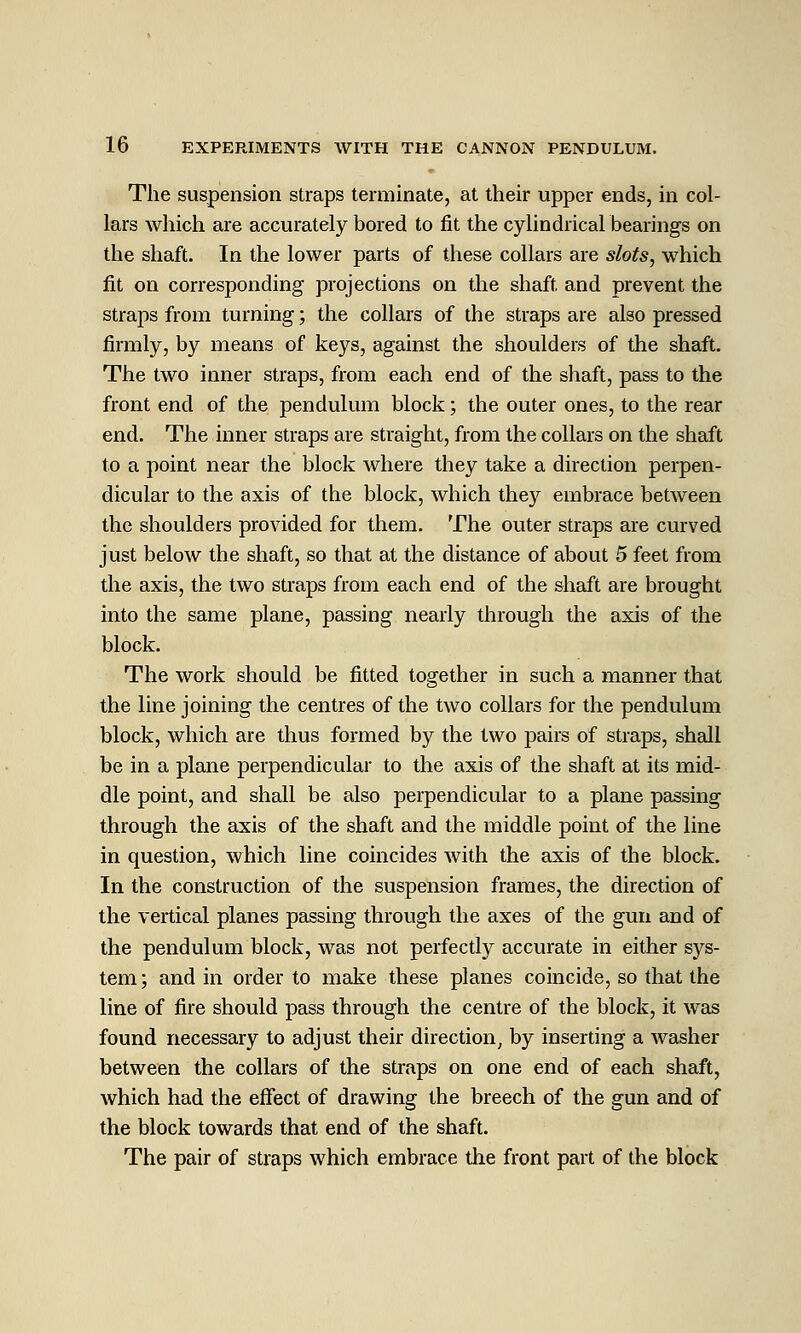 The suspension straps terminate, at their upper ends, in col- lars which are accurately bored to fit the cylindricalbearings on the shaft. In the lower parts of these collars are slots, which fit on corresponding projections on the shaft and prevent the straps from turning; the collars of the straps are also pressed firmly, by means of keys, against the shoulders of the shaft. The two inner straps, from each end of the shaft, pass to the front end of the pendulum block; the outer ones, to the rear end. The inner straps are straight, from the collars on the shaft to a point near the block where they take a direction perpen- dicular to the axis of the block, which they embrace between the shoulders provided for them. The outer straps are curved just below the shaft, so that at the distance of about 5 feet from the axis, the two straps from each end of the shaft are brought into the same plane, passing nearly through the axis of the block. The work should be fitted together in such a manner that the line joining the centres of the two collars for the pendulum block, which are thus formed by the two pairs of straps, shall be in a plane perpendicular to the axis of the shaft at its mid- dle point, and shall be also perpendicular to a plane passing through the axis of the shaft and the middle point of the line in question, which line coincides with the axis of the block. In the construction of the suspension frames, the direction of the vertical planes passing through the axes of the gun and of the pendulum block, was not perfectly accurate in either sys- tem; and in order to make these planes coincide, so that the line of fire should pass through the centre of the block, it was found necessary to adjust their direction^ by inserting a washer between the collars of the straps on one end of each shaft, which had the effect of drawing the breech of the gun and of the block towards that end of the shaft. The pair of stiaps which embrace the front part of the block