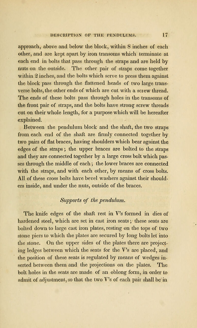 approach, above and below the block, within 8 inches of each other, and are kept apart by iron transoms which terminate at each end in bohs that pass through the straps and are held by nuts on the outside. The other pair of straps come together within 2 inches, and the bolts which serve to press them against the block pass through the flattened heads of two large trans- verse bolts, the other ends of which are cut with a screw thread. The ends of these bolts pass through holes in the transoms of the front pair of straps, and the bolts have strong screw threads cut on their whole length, for a purpose which will be hereafter explained. Between the pendulum block and the shaft, the two straps from each end of the shaft are firmly connected together by two pairs of flat braces, having shoulders which bear against the edges of the straps; the upper braces are bolted to the straps and they are connected together by a large cross bolt which pas- ses through the middle of each; the lower braces are connected with the straps, and with each other, by means of cross bolts. All of these cross bolts have bevel washers against their should- ers inside, and under the nuts, outside of the braces. Supports of the pendulum. The knife edges of the shaft rest in V's formed in dies of hardened steel, which are set in cast iron seats; these seats are bolted down to large cast iron plates, resting on the tops of two stone piers to which the plates are secured by long bolts let into the stone. On the upper sides of the plates there are project- ing ledges between which the seats for the V's are placed, and the position of these seats is regulated by means of wedges in- serted between them and the projections on the plates. The bolt holes in the seats are made of an oblong form, in order to admit of adjustment, so that the two V's of each pair shall be in