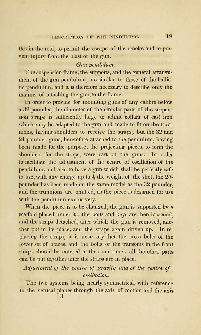 lies in the roof, to permit llie escape of the smoke and to pre- vent injury from the blast of the gun. Gun pendulum. The suspension frame, the supports, and the general aiTange- ment of the gun pendulum, are similar to those of the ballis- tic pendulum, and it is therefore necessary to describe only the manner of attaching the gun to the frame. In order to provide for mounting guns of any calibre below a 32-pounder, the diameter of the circular parts of the suspen- sion straps is sufficiently large to admit collars of cast iron which may be adapted to the gun and made to fit on the trun- nions, having shoulders to receive the straps; but the 32 and 24-pounder guns, heretofore attached to the pendulum, having been made for the purpose, the projecting pieces, to form the shoulders for the straps, were cast on the guns. In order to facilitate the adjustment of the centre of oscillation of the pendulum, and also to have a gun which shall be perfectly safe to use, with any charge up to \ the weight of the shot, the 24- pounder has been made on the same model as the 32-pounder, and the trunnions are omitted, as the piece is designed for use with the pendulum exclusively. When the piece is to be changed, the gun is supported by a scaffold placed under it; the bolts and keys are then loosened, and the straps detached, after which the gun is removed, ano- ther put in its place, and the straps again driven up. In re- placing the straps, it is necessary that the cross bolts of the lower set of braces, and the lx)lts of the transoms in the front straps, should be entered at the same time ; all the other parts can be put together after the straps are in place. Adjustment of the centre of gravity and of the centre of oscillation. The two systems being nearly symmetrical, with reference to the vertical planes through the axis of motion and the axis