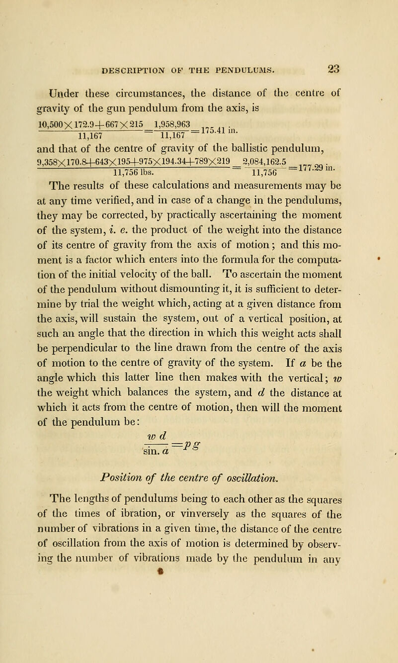 Under these circumstances, the distance of the centre of gravity of the gun pendulum from the axis, is 10,500X172.9+667X215 1,958,963 ,^^ . 11,167 ~ 11,167 -0.41 in. and that of the centre of gravity of the balhstic pendukun, 9,358X170.8+643X1954-975X194.34-f789X219 _ 2^84,162.5 _,„„„„. 11,756 lbs. ~ 11,756 ~^''•'^^^^• The results of these calculations and measurements may be at any time verified, and in case of a change in the pendulums, they may be corrected, by practically ascertaining the moment of the system, i. e. the product of the weight into the distance of its centre of gravity from the axis of motion; and this mo- ment is a factor which enters into the formula for the computa- tion of the initial velocity of the ball. To ascertain the moment of the pendulum without dismounting it, it is suificient to deter- mine by trial the weight which, acting at a given distance from the axis, will sustain the system, out of a vertical position, at such an angle that the direction in which this weight acts shall be perpendicular to the line drawn from the centre of the axis of motion to the centre of gravity of the system. If a be the angle which this latter line then makes with the vertical; 70 the weight which balances the system, and d the distance at which it acts from the centre of motion, then will the moment of the pendulum be: 10 d sni. a ° Position of the centre of oscillation. The lengths of pendulums being to each other as the squares of the times of ibration, or vinversely as the squares of the number of vibrations in a given time, the distance of the centre of oscillation from the axis of motion is determined by observ- ing the number of vibrations made by the pendulum in any