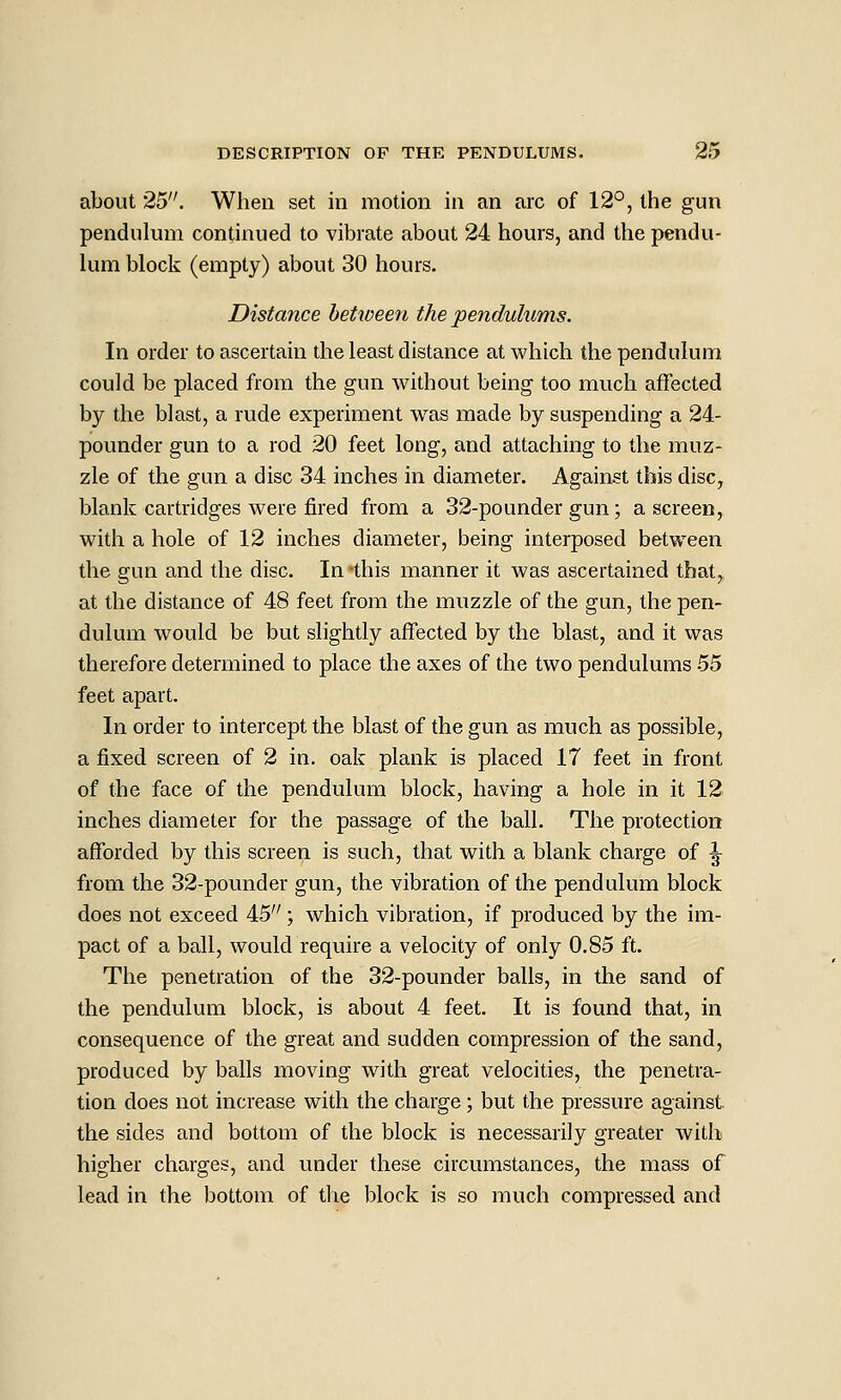 about 25. When set in motion in an arc of 12°, the gun pendulum continued to vibrate about 24 hours, and the pendu- lum block (empty) about 30 hours. Distance hetwee^i the pendulums. In order to ascertain the least distance at which the pendulum could be placed from the gun without being too much affected by the blast, a rude experiment w^as made by suspending a 24- pounder gun to a rod 20 feet long, and attaching to the muz- zle of the gun a disc 34 inches in diameter. Against this disc, blank cartridges were fired from a 32-pounder gun; a screen, with a hole of 12 inches diameter, being interposed between the gun and the disc. In this manner it was ascertained that,, at the distance of 48 feet from the muzzle of the gun, the pen- dulum would be but slightly affected by the blast, and it was therefore determined to place the axes of the two pendulums 55 feet apart. In order to intercept the blast of the gun as much as possible, a fixed screen of 2 in. oak plank is placed 17 feet in front of the face of the pendulum block, having a hole in it 12 inches diameter for the passage of the ball. The protection afforded by this screen is such, that with a blank charge of \ from the 32-pounder gun, the vibration of the pendulum block does not exceed 45; which vibration, if produced by the im- pact of a ball, would require a velocity of only 0.85 ft. The penetration of the 32-pounder balls, in the sand of the pendulum block, is about 4 feet. It is found that, in consequence of the great and sudden compression of the sand, produced by balls moving with great velocities, the penetra- tion does not increase with the charge; but the pressure against the sides and bottom of the block is necessarily greater with higher charges, and under these circumstances, the mass of lead in the bottom of the block is so much compressed and