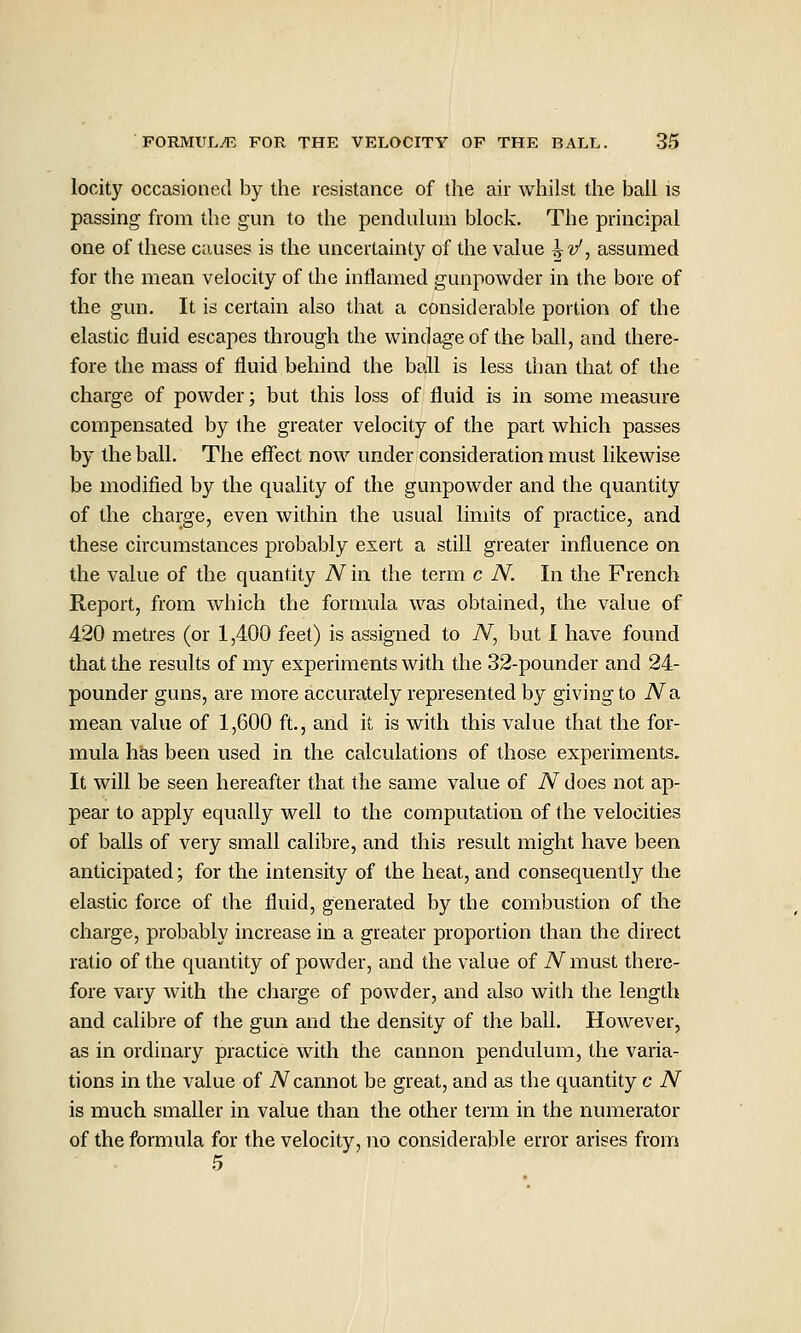 locity occasioned by the resistance of the air whilst the bail is passing from the gun to the penduhun block. The principal one of these causes is the uncertainty of the value ^v', assumed for the mean velocity of the inflamed gunpowder in the bore of the gun. It is certain also that a considerable jDortion of the elastic fluid escapes through the windage of the ball, and there- fore the mass of fluid behind the ball is less than that of the charge of powder; but this loss of fluid is in some measure compensated by the greater velocity of the part which passes by the ball. The effect now under consideration must likewise be modified by the quality of the gunpowder and the quantity of the charge, even within the usual limits of practice, and these circumstances probably exert a still greater influence on the value of the quantity N in the term c N. In the French Report, from which the fornmla was obtained, the value of 420 metres (or 1,400 feet) is assigned to N, but 1 have found that the results of my experiments with the 32-pounder and 24- pounder guns, are more accurately represented by giving to No. mean value of 1,600 ft., and it is with this value that the for- mula has been used in the calculations of those experiments. It will be seen hereafter that the same value of N does not ap- pear to apply equally well to the computation of the velocities of balls of very small calibre, and this result might have been anticipated; for the intensity of the heat, and consequently the elastic force of the fluid, generated by the combustion of the charge, probably increase in a greater proportion than the direct ratio of the quantity of powder, and the value of A''must there- fore vary with the charge of powder, and also with the length and calibre of the gun and the density of the ball. However, as in ordinary practice with the cannon pendulum, the varia- tions in the value of N cannot be great, and as the quantity c iV is much smaller in value than the other term in the numerator of the formula for the velocity, no considerable error arises from 5