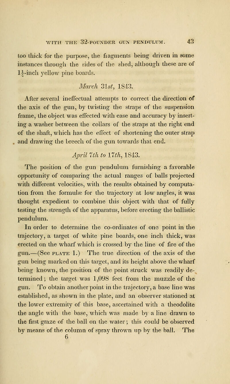 too (liick for the purpose, the fiagments being driven in some instances through the sides of the shed, although these are of l|-inch yellow pine boards. March 31s^, 1S43. After several ineffectual attempts to correct the direction of the axis of the gun, by twisting the straps of the suspension frame, the object was effected with ease and accuracy by insert- ing a washer between the collars of the straps at the right end of the shaft, which has the effect of shortening the outer strap and drawing the breech of the gun towards that end. April Ifh to 17th, 1843. The position of the gun pendulum furnishing a favorable opportunity of comparing the actual ranges of balls projected with different velocities, with the results obtained by computa- tion from the formulae for the trajectory at low angles, it was thought expedient to combine this object with that of fully testing the strength of the apparatus, before erecting the ballistic pendulum. In order to determine the co-ordinates of one point in the trajectory, a target of white pine boards, one inch thick, was erected on the wharf which is crossed by the line of fire of the gun.—(See plate 1.) The true direction of the axis of the gun being marked on this target, and its height above the wharf being known, the position of the point struck was readily de- termined; the target was 1,098 feet from the muzzle of the gun. To obtain another point in the trajectory, a base line was established, as shown in the plate, and an observer stationed at the lower extremity of this base, ascertained with a theodolite the angle with the base, which was made by a line drawn to the first graze of the ball on the Avater; this could be observed by means of the column of spraj^ thrown up by the ball. The