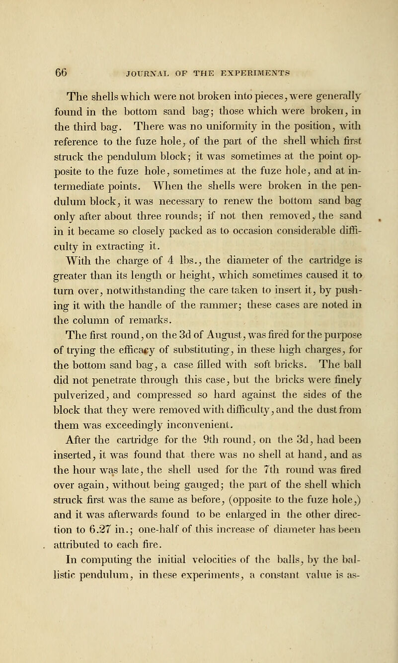 The shells which were not broken into pieces, were generally found in the bottom sand bag; those which were broken, in the third bag. There was no uniformity in the position, with reference to the fuze hole^ of the part of the shell which fii'st struck the pendulum block; it was sometimes at the point op- posite to the fuze hole, sometimes at the fuze hole, and at in- termediate points. When the shells were broken in the pen- dulum block, it was necessaiy to renew the bottom sand bag only after about three rounds; if not then removed, the sand in it became so closely packed as to occasion considerable diffi- culty in extracting it. With the charge of 4 lbs., the diameter of the cartridge is greater than its length or height, which sometimes caused it to turn over, notwithstanding the care tp.ken to insert it, by push- ing it with the handle of the rammer; these cases are noted in the column of remarks. The first round, on the 3d of August, was fired for the puipose of trying the efficacy of substituting, in these high charges, for the bottom sand bag, a case filled with soft bricks. The ball did not penetrate through this case, but the bricks were finely pulverized, and compressed so hard against the sides of the block that they were removed with difficulty, and the dust from them was exceedingly inconvenient. After the cartridge for the 9th round, on the 3d, had been inserted, it was found that there was no shell at hand, and as the hour was late, the shell used for the 7th round w^as fiied over again, without being gauged; the part of tlie shell which struck first was the same as before, (opposite to the fuze hole,) and it was aftenvards found to be enlarged in the other direc- tion to 6.27 in.; one-half of this increase of diameter has been attributed to each fire. In computing the initial velocities of the balls, b}^ the bal- listic penduhnn, in these experiments, a constant value is as-