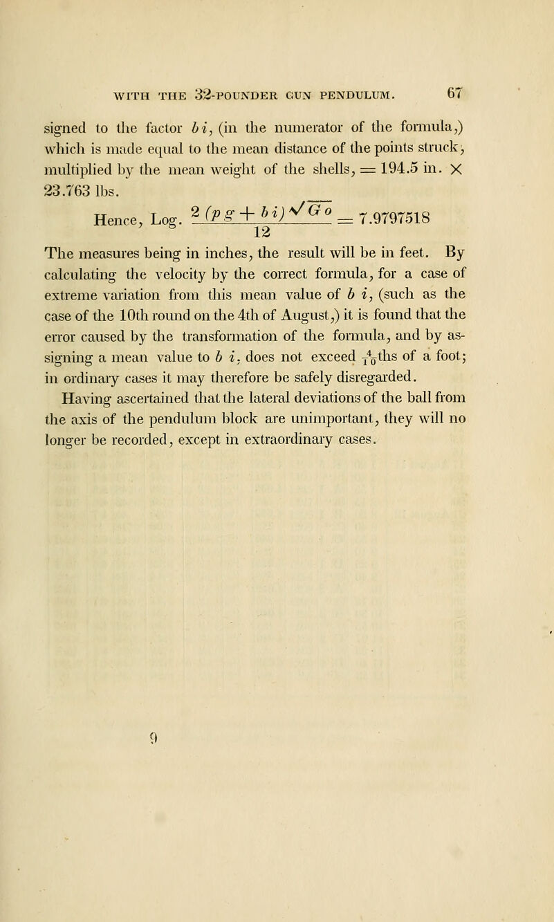 signed to the factor hi, (in the numerator of the fomiula,) which is made equal to the mean distance of the points struck, muhiphed by the mean weight of the shells, =: 194.5 in. X 23.763 lbs. Hence, Log. 2 f^^.g-+ ^>^j V(^Q ^ 7.9797518  12 The measures being in inches, the result will be in feet. By calculating the velocity by the correct formula, for a case of extreme variation from this mean value of b i, (such as the case of the 10th round on the 4th of August,) it is found that the error caused by the transformation of the formula, and by as- signing a mean value to 6 i. does not exceed y^ths of a foot; in ordinary cases it may therefore be safely disregarded. Having ascertained that the lateral deviations of the ball from the axis of the pendulum block are unimportant, they will no longer be recorded, except in extraordinary cases.