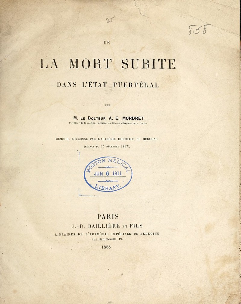 fef DE LA MORT SUBITE DANS L'ETAT PUERPÉRAL M. le Docteur A. E. MORDRET Directeur de la vaccine, membre du Conseil d'hygiène de la Sarthe MÉMOIRE COURONNÉ PAR L'ACADEMIE IMPÉRIALE DE MÉDECINE (SÉANCE DU 15 DÉCEMBRE 1857). 'f PARIS J.-B. BAILL1ÈRE et FILS LIBRAIRES DE L'ACADÉMIE IMPÉRIALE DE MÉDECINE Pue Hauiefeuille. 19. 1858