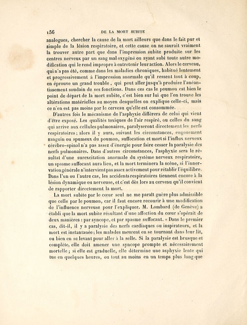 analogues, chercher la cause de la mort ailleurs que dans le fait pur et simple de la lésion respiratoire, et cette cause on ne saurait vraiment la trouver autre part que dans l'impression subite produite sur les centres nerveux par un sang mal oxygéné ou ayant subi toute autre mo- dification qui le rend impropre à entretenir leur action. Alors le cerveau, qui n'a pas été, comme dans les maladies chroniques, habitué lentement et progressivement à l'impression anormale qu'il ressent tout à coup, en éprouve un grand trouble , qui peut aller jusqu'à produire l'anéan- tissement soudain de ses fonctions. Dans ces cas le poumon est bien le point de départ de la mort subite, c'est bien sur lui que l'on trouve les altérations matérielles au moyen desquelles on explique celle-ci, mais ce n'en est pas moins par le cerveau qu'elle est consommée. D'autres fois le mécanisme de l'asphyxie différera de celui qui vient d'être exposé. Les qualités toxiques de l'air respiré, ou celles du sang qui arrive aux cellules pulmonaires, paralyseront directement les nerfs respiratoires ; alors il y aura, suivant les circonstances, engouement sanguin ou spumeux du poumon, suffocation et mort si l'influx nerveux cérébro-spinal n'a pas assez d'énergie pour faire cesser la paralysie des nerfs pulmonaires. Dans d'autres circonstances, l'asphyxie sera le ré- sultat d'une surexcitation anormale du système nerveux respiratoire, un spasme suffocant aura lieu, et la mort terminera la scène, si l'inner- vation générale n'intervienlpas assez activement pour rétablir l'équilibre. Dans l'un ou l'autre cas, les accidents respiratoires tiennent encore à la lésion dynamique ou nerveuse, et c'est dès lors au cerveau qu'il convient de rapporter directement la mort. La mort subite par le cœur seul ne me paraît guère plus admissible que celle par le poumon, car il faut encore recourir à une modification de l'influence nerveuse pour l'expliquer. M. Lombard (de Genève) a établi que la mort subite résultant d'une affection du cœur s'opérait de deux manières : par syncope, et par spasme suffocant. « Dans le premier cas, dit-il, il y a paralysie des nerfs cardiaques ou inspirateurs, et la mort est instantanée; les malades meurent en se tournant dans leur lit, ou bien en se levant pour aller à la selle. Si la paralysie est brusque et complète, elle doit amener une syncope prompte et nécessairement mortelle ; si elle est graduelle, elle détermine une asphyxie lente qui tue en quelques heures, ou tout au moins en un temps plus long que