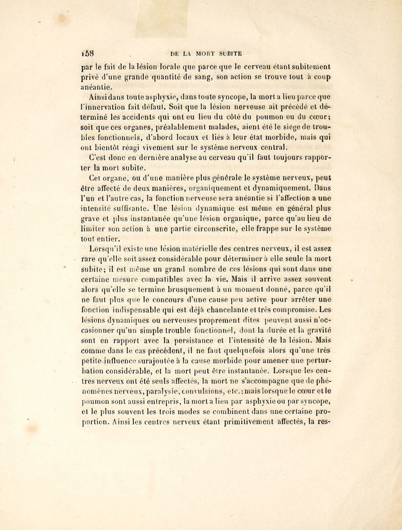 par le fait de la lésion locale que parce que le cerveau étant subitement privé d'une grande quantité de sang, son action se trouve tout à coup anéantie. Ainsi dans toute asphyxie, dans toute syncope, la mort a lieu parce que l'innervation fait défaut. Soit que la lésion nerveuse ait précédé et dé- terminé les accidents qui ont eu lieu du côté du poumon ou du cœur; soit que ces organes, préalablement malades, aient été le siège de trou- bles fonctionnels, d'abord locaux et liés à leur état morbide, mais qui ont bientôt réagi vivement sur le système nerveux central. C'est donc en dernière analyse au cerveau qu'il faut toujours rappor- ter la mort subite. Cet organe, ou d'une manière plus générale le système nerveux, peut être affecté de deux manières, organiquement et dynamiquement. Dans l'un et l'autre cas, la fonction nerveuse sera anéantie si l'affection a une intensité suffisante. Une lésion dynamique est même en général plus grave et plus instantanée qu'une lésion organique, parce qu'au lieu de limiter son action à une partie circonscrite, elle frappe sur le système tout entier. Lorsqu'il existe une lésion matérielle des centres nerveux, il est assez rare qu'elle soit assez considérable pour déterminera elle seule la mort Subite; il est môme un grand nombre de ces lésions qui sont dans une certaine mesure compatibles avec la vie. Mais il arrive assez souvent alors qu'elle se termine brusquement à un moment donné, parce qu'il ne faut plus que le concours d'une cause peu active pour arrêter une fonction indispensable qui est déjà chancelante et très compromise. Les lésions dynamiques ou nerveuses proprement dites peuvent aussi n'oc- casionner qu'un simple trouble fonctionnel, dont la durée et la gravité sont en rapport avec la. persistance et l'intensité de la lésion. Mais comme dans le cas précédent, il ne faut quelquefois alors qu'une très petite influence surajoutée à la cause morbide pour amener une pertur- bation considérable, et la mort peut être instantanée. Lorsque les cen- tres nerveux ont été seuls affectés, la mort ne s'accompagne que de phé- nomènes nerveux, paralysie, convulsions, etc.; mais lorsque le cœur et le poumon sont aussi entrepris, la mort a lieu par asphyxie ou par syncope, et le plus souvent les trois modes se combinent dans une certaine pro- portion. Ainsi les centres nerveux étant primitivement affectés, la res-