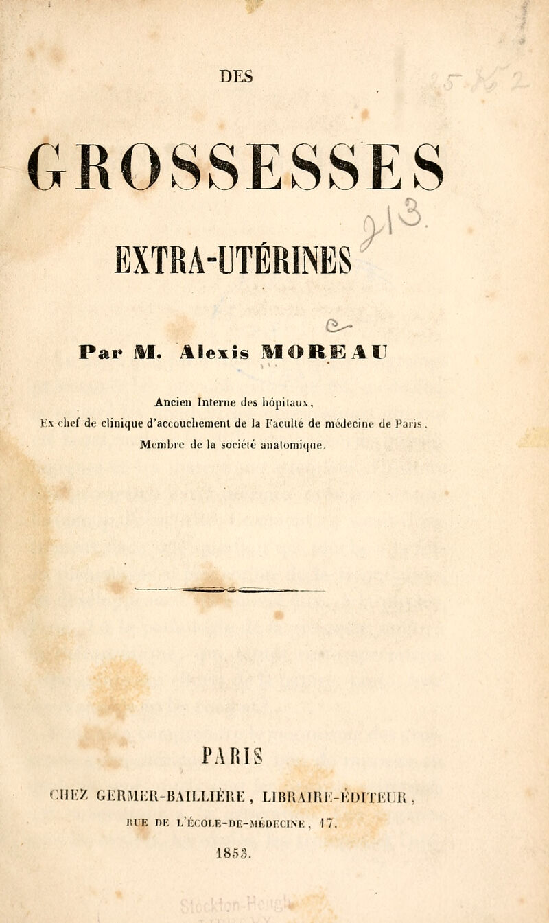 DES GROSSESSES EXTRA-UTÉRINES Par M. Alexis MORE AU Ancien Interne des hôpitaux. Ex chef de clinique d'accouchement de la Faculté de médecine de Paris Membre de la société analomique. PARIS CHEZ GERMER-BAILUÈRE , LIBRAIRE-EDITEUR , J1UE DE L'ÉCOLE-DE-MÉDKCINE , 17. 1853.