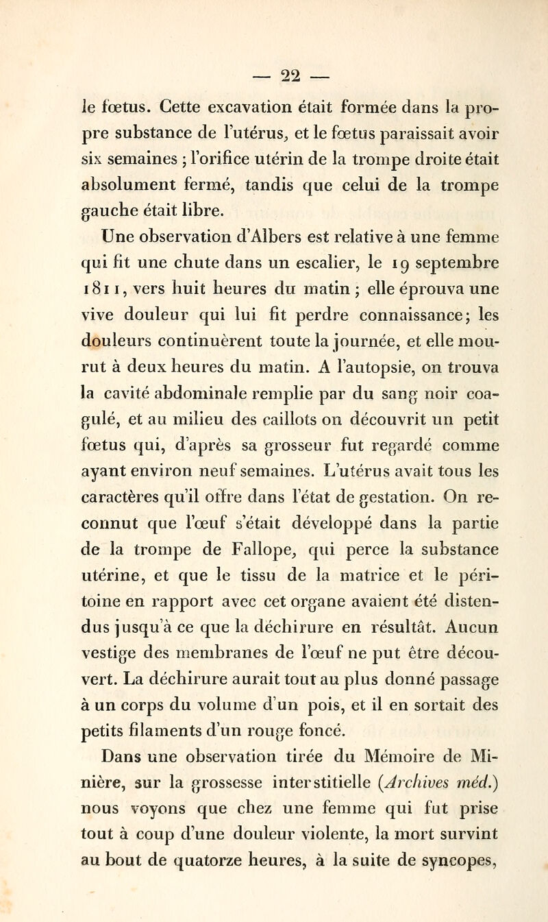 le fœtus. Cette excavation était formée dans la pro- pre substance de l'utérus, et le fœtus paraissait avoir six semaines ; l'orifice utérin de la trompe droite était absolument fermé, tandis que celui de la trompe gauche était libre. Une observation d'Albers est relative à une femme qui fit une chute dans un escalier, le 19 septembre 1811, vers huit heures du matin ; elle éprouva une vive douleur qui lui fit perdre connaissance; les douleurs continuèrent toute la journée, et elle mou- rut à deux heures du matin. A l'autopsie, on trouva la cavité abdominale remplie par du sang noir coa- gulé, et au milieu des caillots on découvrit un petit fœtus qui, d'après sa grosseur fut regardé comme ayant environ neuf semaines. L'utérus avait tous les caractères qu'il offre dans 1 état de gestation. On re- connut que l'œuf s'était développé dans la partie de la trompe de Fallope, qui perce la substance utérine, et que le tissu de la matrice et le péri- toine en rapport avec cet organe avaient été disten- dus jusqu'à ce que la déchirure en résultât. Aucun vestige des membranes de l'œuf ne put être décou- vert. La déchirure aurait tout au plus donné passage à un corps du volume d'un pois, et il en sortait des petits filaments d'un rouge foncé. Dans une observation tirée du Mémoire de Mi- nière, sur la grossesse interstitielle (Archives méd.) nous voyons que chez une femme qui fut prise tout à coup d'une douleur violente, la mort survint au bout de quatorze heures, à la suite de syncopes,