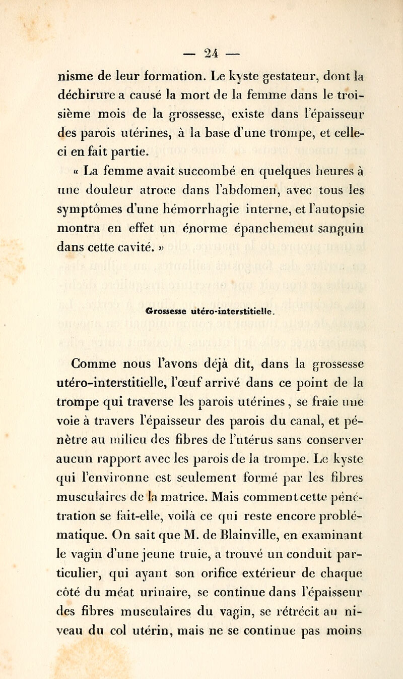 nisme de leur formation. Le kyste gestateur, dont la déchirure a causé la mort de la femme dans le troi- sième mois de la grossesse, existe dans l'épaisseur des parois utérines, à la base d'une trompe, et celle- ci en fait partie. « La femme avait succombé en quelques heures à une douleur atroce dans l'abdomen, avec tous les symptômes d'une hémorrhagie interne, et l'autopsie montra en effet un énorme épanchement sanguin dans cette cavité. » Grossesse utéro-interstitiel!e Gomme nous l'avons déjà dit, dans la grossesse utéro-interstitielle, l'œuf arrivé dans ce point de la trompe qui traverse les parois utérines , se fraie une voie à travers l'épaisseur des parois du canal, et pé- nètre au milieu des fibres de l'utérus sans conserver aucun rapport avec les parois de la trompe. Le kyste qui l'environne est seulement formé par les fibres musculaires de la matrice. Mais comment cette péné- tration se fait-elle, voilà ce qui reste encore problé- matique. On sait que M. de Blainville, en examinant le vagin d'une jeune truie, a trouvé un conduit par- ticulier, qui ayant son orifice extérieur de chaque côté du méat urinaire, se continue dans l'épaisseur des fibres musculaires du vagin, se rétrécit au ni- veau du col utérin, mais ne se continue pas moins