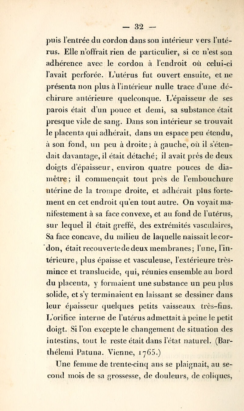 puis l'entrée du cordon dans son intérieur vers l'uté- rus. Elle n'offrait rien de particulier, si ce n'est son adhérence avec le cordon à l'endroit où celui-ci l'avait perforée. L'utérus fut ouvert ensuite, et ne présenta non plus à l'intérieur nulle trace d'une dé- chirure antérieure quelconque. L'épaisseur de ses parois était d'un pouce et demi, sa substance était presque vide de sang. Dans son intérieur se trouvait le placenta qui adhérait, dans un espace peu étendu, à son fond, un peu à droite; à gauche, où il s'éten- dait davantage, il était détaché; il avait prés de deux doigts d'épaisseur, environ quatre pouces de dia- mètre ; il commençait tout près de l'embouchure utérine de la trompe droite, et adhérait plus forte- ment en cet endroit qu'en tout autre. On voyait ma- nifestement à sa face convexe, et au fond de l'utérus, sur lequel il était greffé, des extrémités vasculaires, Sa face concave, du milieu de laquelle naissait le cor- don, était recouverte de deux membranes; l'une, l'in- térieure , plus épaisse et vasculeuse, l'extérieure très- mince et translucide, qui, réunies ensemble au bord du placenta, y formaient une substance un peu plus solide, et s'y terminaient en laissant se dessiner dans leur épaisseur quelques petits vaisseaux très-fins. L'orifice interne de l'utérus admettait à peine le petit doigt. Si l'on excepte le changement de situation des intestins, tout le reste était dans l'état naturel. (Bar- thélemi Patuna. Vienne, 1765.) Une femme de trente-cinq ans se plaignait, au se- cond mois de sa grossesse, de douleurs, de coliques,