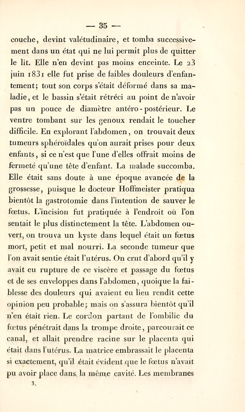 couche, devint valétudinaire, et tomba successive- ment dans un état qui ne lui permit plus de quitter le lit. Elle n'en devint pas moins enceinte. Le 2 3 juin i83i elle fut prise de faibles douleurs d'enfan- tement; tout son corps s'était déformé dans sa ma- ladie , et le bassin s'était rétréci au point de n'avoir pas un pouce de diamètre antéro - postérieur. Le ventre tombant sur les genoux rendait le toucher difficile. En explorant l'abdomen, on trouvait deux tumeurs sphéroïdales qu'on aurait prises pour deux enfants, si ce n'est que lune d'elles offrait moins de fermeté qu'une tête d'enfant. La malade succomba. Elle était sans doute à une époque avancée de la grossesse, puisque le docteur Hoffmeister pratiqua bientôt la gastrotomie dans l'intention de sauver le fœtus. L'incision fut pratiquée à l'endroit où l'on sentait le plus distinctement la tête. L'abdomen ou- vert, on trouva un kyste dans lequel était un fœtus mort, petit et mal nourri. La seconde tumeur que l'on avait sentie était l'utérus. On crut d'abord qu'il y avait eu rupture de ce viscère et passage du fœtus et de ses enveloppes dans l'abdomen, quoique la fai- blesse des douleurs qui avaient eu lieu rendît cette opinion peu probable; mais on s'assura bientôt qu'il n'en était rien. Le cordon partant de l'ombilic du fœtus pénétrait dans la trompe droite, parcourait ce canal, et allait prendre racine sur le placenta qui était dans l'utérus. La matrice embrassait le placenta si exactement, qu'il était évident que le fœtus n'avait pu avoir place dans la même cavité. Les membranes 3.