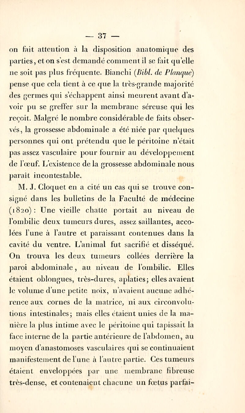 on fait attention à la disposition anatomique des parties, et on s'est demandé comment il se fait quelle ne soit pas plus fréquente. Bianchi (Bibl. de Planque) pense que cela tient à ce que la très-grande majorité des germes qui s'échappent ainsi meurent avant d'a- voir pu se greffer sur la membrane séreuse qui les reçoit. Malgré le nombre considérable de faits obser- vés, la grossesse abdominale a été niée par quelques personnes qui ont prétendu que le péritoine n'était pas assez vasculaire pour fournir au développement de l'œuf. L'existence de la grossesse abdominale nous paraît incontestable. M. J. Cloquet en a cité un cas qui se trouve con- signé dans les bulletins de la Faculté de médecine (1820): Une vieille chatte portait au niveau de l'ombilic deux tumeurs dures, assez saillantes, acco- lées Tune à l'autre et paraissant contenues dans la cavité du ventre. L'animal fut sacrifié et disséqué. On trouva les deux tumeurs collées derrière la paroi abdominale, au niveau de l'ombilic. Elles étaient oblongues, très-dures, aplaties; elles avaient le volume d'une petite noix, n'avaient aucune adhé- rence aux cornes de la matrice, ni aux circonvolu- tions intestinales; mais elles étaient unies de la ma- nière la plus intime avec le péritoine qui tapissait la face interne de la partie antérieure de l'abdomen, au moyen d'anastomoses vasculaires qui se continuaient manifestement de lune à l'autre partie. Ces tumeurs étaient enveloppées par une membrane fibreuse très-dense, et contenaient chacune un fœtus parlai-