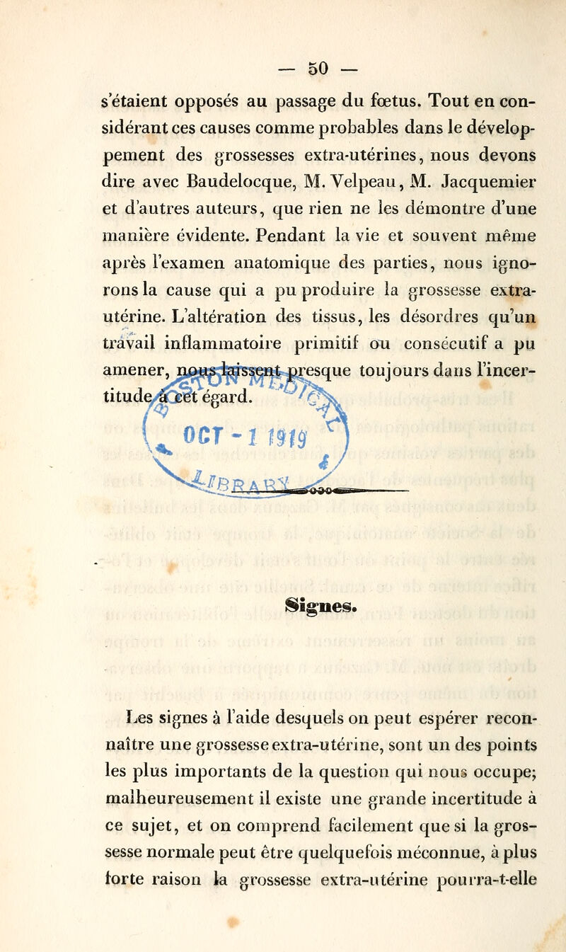 s'étaient opposés au passage du fœtus. Tout en con- sidérant ces causes comme probables dans le dévelop- pement des grossesses extra-utérines, nous devons dire avec Baudelocque, M. Velpeau, M. Jacquemier et d'autres auteurs, que rien ne les démontre d'une manière évidente. Pendant la vie et souvent même après l'examen anatomique des parties, nous igno- rons la cause qui a pu produire la grossesse extra- utérine. L'altération des tissus, les désordres qu'un travail inflammatoire primitif on consécutif a pu amener, nous laissent presque toujours dans l'incer- titude^cOret égard. ocr-î ma lignes. Les signes à laide desquels on peut espérer recon- naître une grossesse extra-utérine, sont un des points les plus importants de la question qui nous occupe; malheureusement il existe une grande incertitude à ce sujet, et on comprend facilement que si la gros- sesse normale peut être quelquefois méconnue, à plus forte raison la grossesse extra-utérine pourra-t-elle