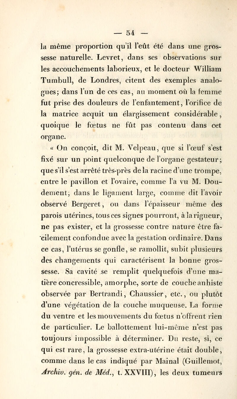 la même proportion qu'il l'eût été dans une gros- sesse naturelle. Levret, dans ses observations sur les accouchements laborieux, et le docteur William Tumbull, de Londres, citent des exemples analo- gues; dans l'un de ces cas, au moment où la femme fut prise des douleurs de l'enfantement, l'orifice de la matrice acquit un élargissement considérable, quoique le fœtus ne fût pas contenu dans cet organe. « On conçoit, dit M. Velpeau, que si l'œuf s'est fixé sur un point quelconque de l'organe gestateur; que s'il s'est arrêté très-près de la racine d'une trompe, entre le pavillon et l'ovaire, comme l'a vu M. Dou- dement; dans le ligament large, comme dit l'avoir observé Bergeret, ou dans l'épaisseur même des parois utérines, tous ces signes pourront, à la rigueur, ne pas exister, et la grossesse contre nature être fa- cilement confondue avec la gestation ordinaire. Dans ce cas, l'utérus se gonfle, se ramollit, subit plusieurs des changements qui caractérisent la bonne gros- sesse. Sa cavité se remplit quelquefois d'une ma- tière concressible, amorphe, sorte de coucheanhiste observée par Bertrandi, Ghaussier, etc., ou plutôt d'une végétation de la couche muqueuse. La forme du ventre et les mouvements du fœtus n'offrent rien de particulier. Le ballottement lui-même n'est pas toujours impossible à déterminer. Du reste, si, ce qui est rare ? la grossesse extra-utérine était double, comme dans le cas indiqué par Mainal (Guillemot, Ârchiv. gén. de Médn t. XXVIII), les deux tumeurs