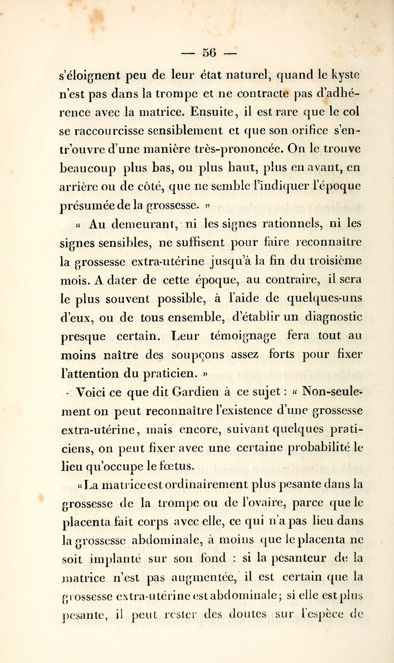 s'éloignent peu de leur état naturel, quand le kyste n'est pas dans la trompe et ne contracte pas d'adhé- rence avec la matrice. Ensuite, il est rare que le col se raccourcisse sensiblement et que son orifice s'en- trouvre d'une manière très-prononcée. On le trouve beaucoup plus bas, ou plus haut, plus en avant, en arrière ou de côté, que ne semble l'indiquer l'époque présumée de la grossesse. » « Au demeurant, ni les signes rationnels, ni les signes sensibles, ne suffisent pour faire reconnaître la grossesse extra-utérine jusqu'à la fin du troisième mois. A dater de cette époque, au contraire, il sera le plus souvent possible, à laide de quelques-uns d'eux, ou de tous ensemble, d'établir un diagnostic presque certain. Leur témoignage fera tout au moins naître des soupçons assez forts pour fixer l'attention du praticien. » - Voici ce que dit Gardien à ce sujet : « Non-seule- ment on peut reconnaître l'existence d'une grossesse extra-utérine, mais encore, suivant quelques prati- ciens, on peut fixer avec une certaine probabilité le lieu qu'occupe le fœtus. «La matrice est ordinairement plus pesante dans la grossesse de la trompe ou de l'ovaire, parce que le placenta fait corps avec elle, ce qui n'a pas lieu dans la grossesse abdominale, à moins que le placenta ne soit implanté sur son fond : si la pesanteur de la matrice n'est pas augmentée, il est certain que la grossesse extra-utérine est abdominale; si elle est plus pesante, il peut rester des doutes sur l'espèce de