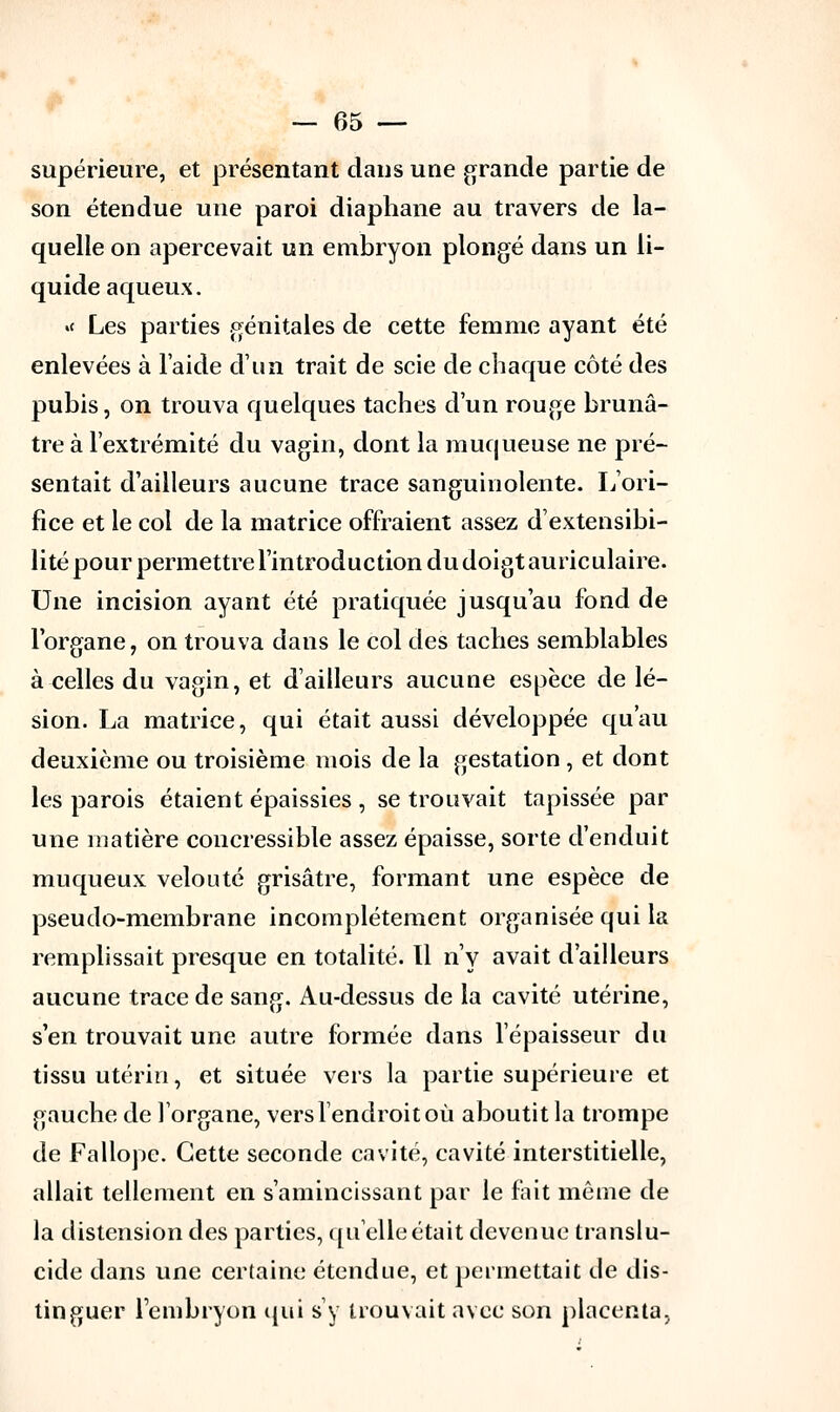 supérieure, et présentant dans une grande partie de son étendue une paroi diaphane au travers de la- quelle on apercevait un embryon plongé dans un li- quide aqueux. »< Les parties génitales de cette femme ayant été enlevées à l'aide d'un trait de scie de chaque côté des pubis, on trouva quelques taches d'un rouge brunâ- tre à l'extrémité du vagin, dont la muqueuse ne pré- sentait d'ailleurs aucune trace sanguinolente. L'ori- fice et le col de la matrice offraient assez d'extensibi- lité pour permettre l'introduction du doigt auric ulaire. Une incision ayant été pratiquée jusqu'au fond de l'organe, on trouva dans le col des taches semblables à celles du vagin, et d'ailleurs aucune espèce de lé- sion. La matrice, qui était aussi développée qu'au deuxième ou troisième mois de la gestation , et dont les parois étaient épaissies , se trouvait tapissée par une matière concressible assez épaisse, sorte d'enduit muqueux velouté grisâtre, formant une espèce de pseudo-membrane incomplètement organisée qui la remplissait presque en totalité. Il n'y avait d'ailleurs aucune trace de sang. Au-dessus de la cavité utérine, s'en trouvait une autre formée dans l'épaisseur du tissu utérin, et située vers la partie supérieure et gauche de l'organe, vers l'endroit où aboutit la trompe de Fallope. Cette seconde cavité, cavité interstitielle, allait tellement en s'amincissant par le fait même de la distension des parties, quelle était devenue translu- cide dans une certaine étendue, et permettait de dis- tinguer l'embryon qui s'y trouvait avec son placenta,