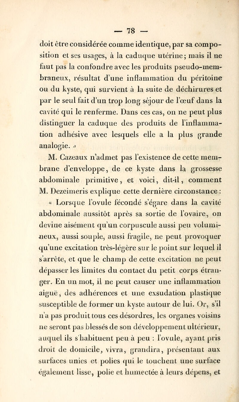 doit être considérée comme identique, par sa compo- sition et ses usages, à la caduque utérine; mais il ne faut pas la confondre avec les produits pseudo-mem- braneux, résultat dune inflammation du péritoine ou du kyste, qui survient à la suite de déchirures et par le seul fait d'un trop long séjour de l'œuf dans la cavité qui le renferme. Dans ces cas, on ne peut plus distinguer la caduque des produits de l'inflamma- tion adhésive avec lesquels elle a la plus grande analogie. » M. Gazeaux n'admet pas l'existence de cette mem- brane d'enveloppe, de ce kyste dans la grossesse abdominale primitive, et voici, dit-il, comment M. Dezeimeris explique cette dernière circonstance : « Lorsque l'ovule fécondé s'égare dans la cavité abdominale aussitôt après sa sortie de l'ovaire, on devine aisément qu'un corpuscule aussi peu volumi- neux, aussi souple, aussi fragile, ne peut provoquer qu'une excitation très-légère sur le point sur lequel il s'arrête, et que le champ de cette excitation ne peut dépasser les limites du contact du petit corps étran- ger. En un mot, il ne peut causer une inflammation aiguë, des adhérences et une exsudation plastique susceptible de former un kyste autour de lui. Or, s'il n'a pas produit tous ces désordres, les organes voisins ne seront pas blessés de son développement ultérieur, auquel ils s'habituent peu à peu : l'ovule, ayant pris droit de domicile, vivra, grandira, présentant aux surfaces unies et polies qui le touchent une surface également lisse, polie et humectée à leurs dépens, et