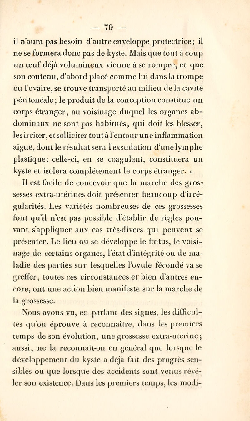 il n'aura pas besoin d'autre enveloppe protectrice ; il ne se formera donc pas de kyste. Mais que tout à coup un œuf déjà volumineux vienne à se rompre, et que son contenu, d'abord placé comme lui dans la trompe ou l'ovaire, se trouve transporté au milieu de la cavité péritonéale ; le produit de la conception constitue un corps étranger, au voisinage duquel les organes ab- dominaux ne sont pas habitués, qui doit les blesser, les irriter, et solliciter tout à l'en tour une inflammation aiguë, dont le résultat sera l'exsudation d'une lymphe plastique; celle-ci, en se coagulant, constituera un kyste et isolera complètement le corps étranger. » Il est facile de concevoir que la marche des gros- sesses extra-utérines doit présenter beaucoup d'irré- gularités. Les variétés nombreuses de ces grossesses font qu'il n'est pas possible d'établir de règles pou- vant s'appliquer aux cas très-divers qui peuvent se présenter. Le lieu où se développe le fœtus, le voisi- nage de certains organes, l'état d'intégrité ou de ma- ladie des parties sur lesquelles l'ovule fécondé va se greffer, toutes ces circonstances et bien d'autres en- core, ont une action bien manifeste sur la marche de la grossesse. Nous avons vu, en parlant des signes, les difficul- tés qu'on éprouve à reconnaître, dans les premiers temps de son évolution, une grossesse extra-utérine; aussi, ne la reconnaît-on en général que lorsque le développement du kyste a déjà fait des progrès sen- sibles ou que lorsque des accidents sont venus révé- ler son existence. Dans les premiers temps, les modi-