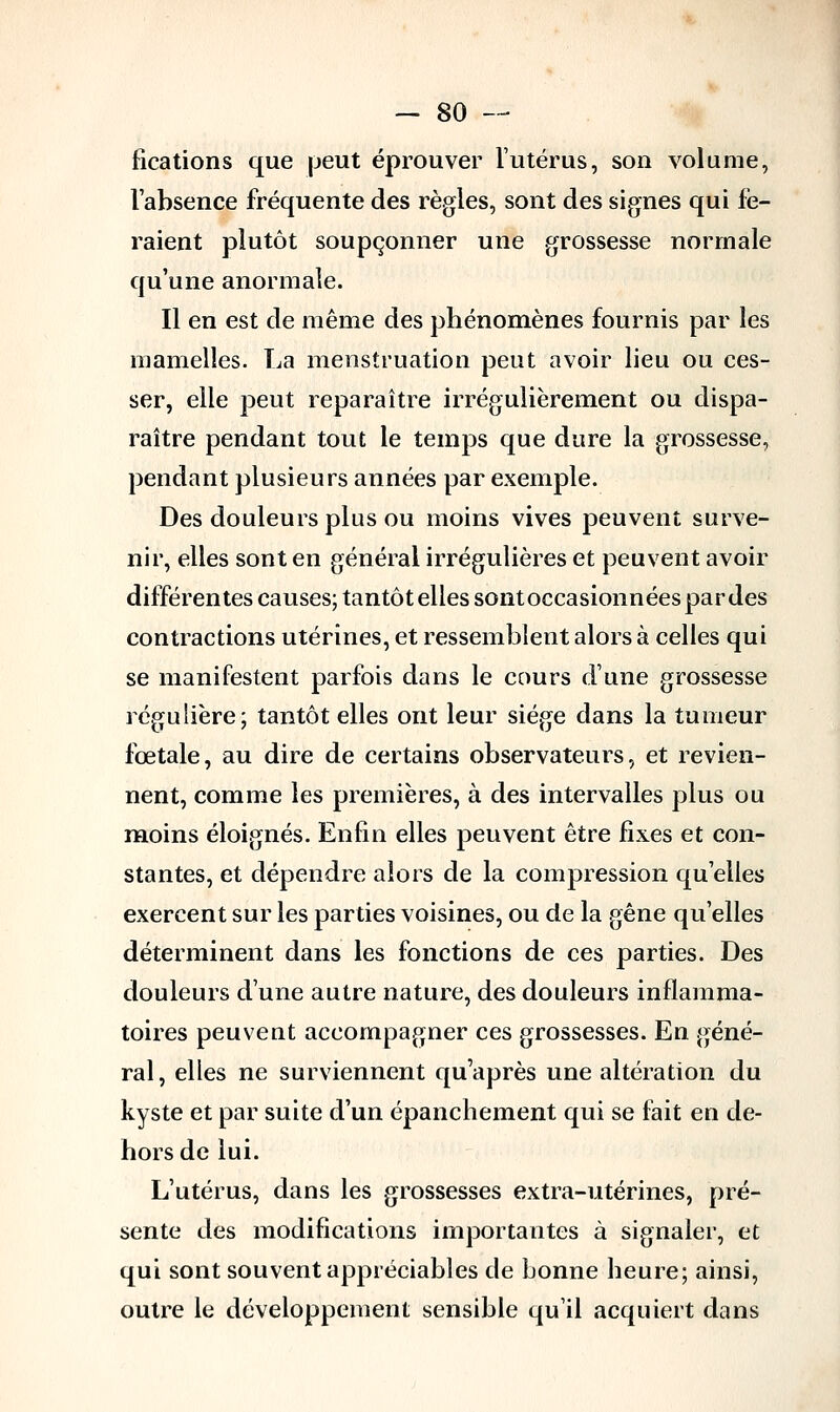 fications que peut éprouver l'utérus, son volume, l'absence fréquente des règles, sont des signes qui fe- raient plutôt soupçonner une grossesse normale qu'une anormale. Il en est de même des phénomènes fournis par les mamelles. La menstruation peut avoir lieu ou ces- ser, elle peut reparaître irrégulièrement ou dispa- raître pendant tout le temps que dure la grossesse, pendant plusieurs années par exemple. Des douleurs plus ou moins vives peuvent surve- nir, elles sont en général irrégulières et peuvent avoir différentes causes; tantôt elles sontoccasionnéespardes contractions utérines, et ressemblent alors à celles qui se manifestent parfois dans le cours dune grossesse régulière; tantôt elles ont leur siège dans la tumeur fœtale, au dire de certains observateurs, et revien- nent, comme les premières, à des intervalles plus ou moins éloignés. Enfin elles peuvent être fixes et con- stantes, et dépendre alors de la compression qu'elles exercent sur les parties voisines, ou de la gêne qu'elles déterminent dans les fonctions de ces parties. Des douleurs d'une autre nature, des douleurs inflamma- toires peuvent accompagner ces grossesses. En géné- ral, elles ne surviennent qu'après une altération du kyste et par suite d'un épanchement qui se fait en de- hors de lui. L'utérus, dans les grossesses extra-utérines, pré- sente des modifications importantes à signaler, et qui sont souvent appréciables de bonne heure; ainsi, outre le développement sensible qu'il acquiert dans