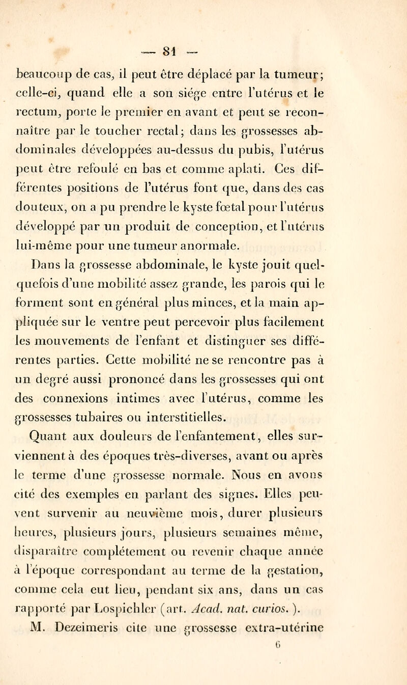 beaucoup de cas, il peut être déplacé par la tumeur; celle-ci, quand elle a son siège entre l'utérus et le rectum, porte Je premier en avant et peut se recon- naître par le toucher rectal; dans les grossesses ab- dominales développées au-dessus du pubis, l'utérus peut être refoulé en bas et comme aplati. Ces dif- férentes positions de l'utérus font que, dans des cas douteux, on a pu prendre le kyste fœtal pour l'utérus développé par un produit de conception, et l'utérus lui-même pour une tumeur anormale. Dans la grossesse abdominale, le kyste jouit quel- quefois d'une mobilité assez grande, les parois qui le forment sont en général plus minces, et la main ap- pliquée sur le ventre peut percevoir plus facilement les mouvements de l'enfant et distinguer ses diffé- rentes parties. Cette mobilité ne se rencontre pas à un degré aussi prononcé dans les grossesses qui ont des connexions intimes avec l'utérus, comme les grossesses tubaires ou interstitielles. Quant aux douleurs de l'enfantement, elles sur- viennent à des époques très-diverses, avant ou après le terme d'une grossesse normale. Nous en avons cité des exemples en parlant des signes. Elles peu- vent survenir au neuvième mois, durer plusieurs heures, plusieurs jours, plusieurs semaines même, disparaître complètement ou revenir chaque année à l'époque correspondant au terme de la gestation, comme cela eut lieu, pendant six ans, dans un cas rapporté par Lospichlcr (art. Acad. nat. curios. ). M. Dezeimeris cite une grossesse extra-utérine