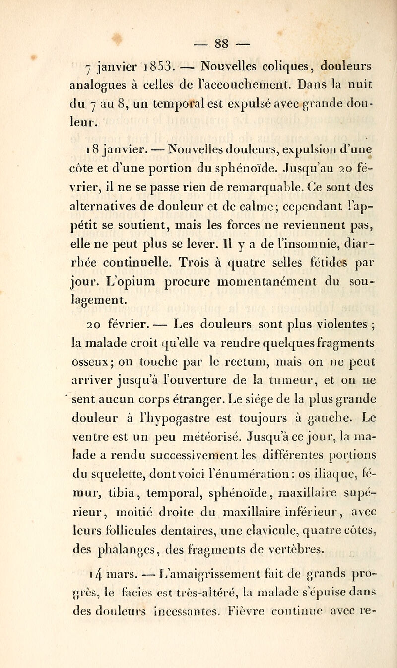 7 janvier 1853. — Nouvelles coliques, douleurs analogues à celles de l'accouchement. Dans la nuit du 7 au 8, un temporal est expulsé avec grande dou- leur. 18 janvier. — Nouvelles douleurs, expulsion d'une côte et d'une portion du sphénoïde. Jusqu'au 20 fé- vrier, il ne se passe rien de remarquable. Ce sont des alternatives de douleur et de calme; cependant l'ap- pétit se soutient, mais les forces ne reviennent pas, elle ne peut plus se lever. 11 y a de l'insomnie, diar- rhée continuelle. Trois à quatre selles fétides par jour. L'opium procure momentanément du sou- lagement. 20 février. — Les douleurs sont plus violentes ; la malade croit qu'elle va rendre quelques fragments osseux; on touche par le rectum, mais on ne peut arriver jusqu'à l'ouverture de la tumeur, et on ne sent aucun corps étranger. Le siège de la plus grande douleur à l'hypogastre est toujours à gauche. Le ventre est un peu météorisé. Jusqu'à ce jour, la ma- lade a rendu successivement les différentes portions du squelette, dont voici l'énumération: os iliaque, fé- mur, tibia, temporal, sphénoïde, maxillaire supé- rieur, moitié droite du maxillaire inférieur, avec leurs follicules dentaires, une clavicule, quatre côtes, des phalanges, des fragments de vertèbres. \/[ mars. —L'amaigrissement fait de grands pro- grès, le faciès est très-altéré, la malade s'épuise dans des douleurs incessantes- Fièvre continue avec re-