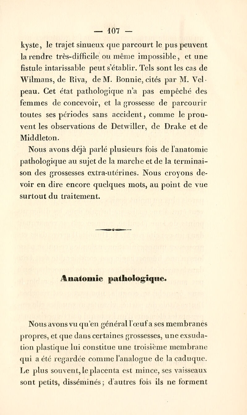 kyste, le trajet sinueux que parcourt le pus peuvent la rendre très-difficile ou même impossible, et une fistule intarissable peut s'établir. Tels sont les cas de Wilmans, de Riva, de M. Bonnie, cités par M. Vel- peau. Cet état pathologique n'a pas empêché des femmes de concevoir, et la grossesse de parcourir toutes ses périodes sans accident, comme le prou- vent les observations de Detwiller, de Drake et de Middleton. Nous avons déjà parlé plusieurs fois de l'anatomie pathologique au sujet de la marche et de la terminai- son des grossesses extra-utérines. Nous croyons de- voir en dire encore quelques mots, au point de vue surtout du traitement. Anatomie pathologique. Nous avons vu qu'en général l'œuf a ses membranes propres, et que dans certaines grossesses, une exsuda- tion plastique lui constitue une troisième membrane qui a été regardée comme l'analogue de la caduque. Le plus souvent, le placenta est mince, ses vaisseaux sont petits, disséminés ; d'autres fois ils ne forment