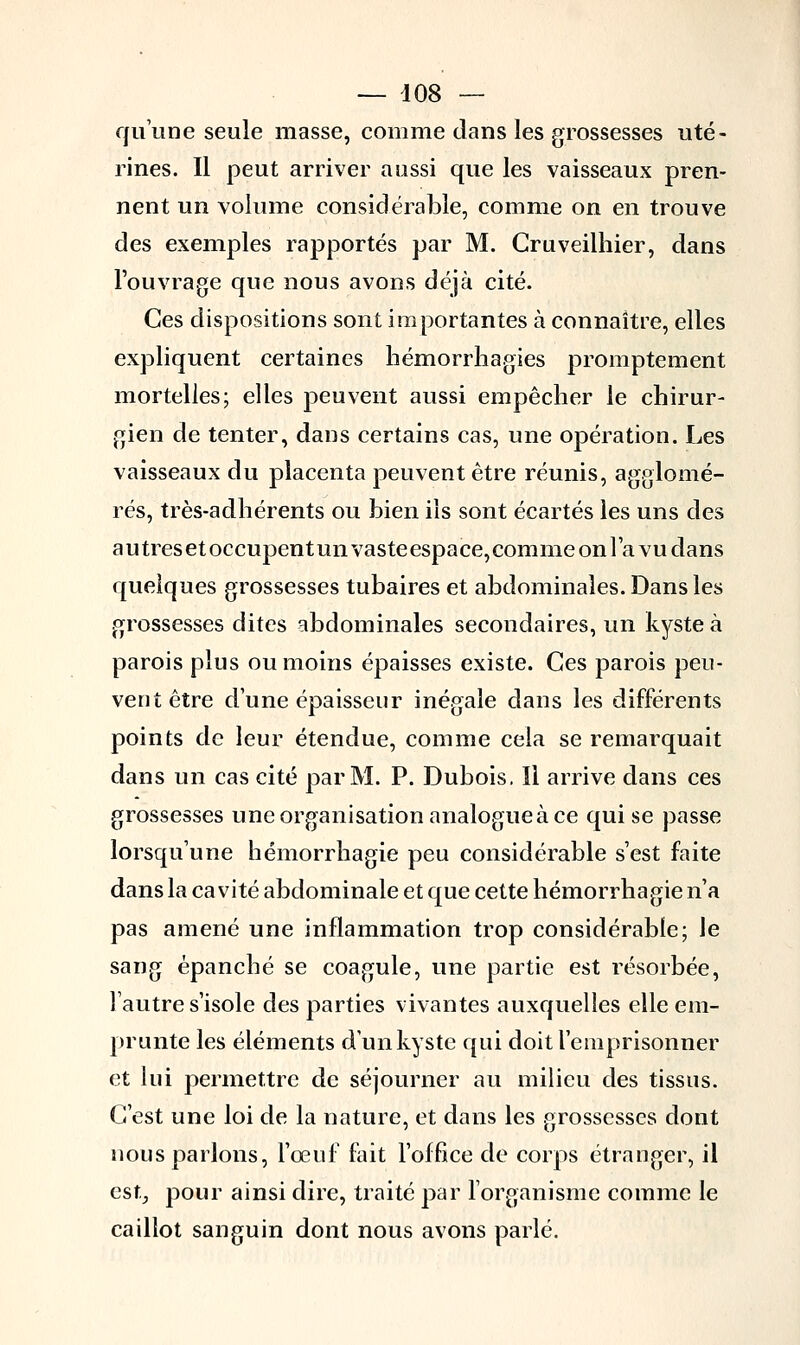 qu'une seule masse, comme dans les grossesses uté- rines. Il peut arriver aussi que les vaisseaux pren- nent un volume considérable, comme on en trouve des exemples rapportés par M. Gruveilhier, dans l'ouvrage que nous avons déjà cité. Ces dispositions sont importantes à connaître, elles expliquent certaines hémorrhagies promptement mortelles; elles peuvent aussi empêcher le chirur- gien de tenter, dans certains cas, une opération. Les vaisseaux du placenta peuvent être réunis, agglomé- rés, très-adhérents ou bien ils sont écartés les uns des autresetoccupentunvasteespace,commeonl'avudans quelques grossesses tubaires et abdominales. Dans les grossesses dites abdominales secondaires, un kyste à parois plus ou moins épaisses existe. Ces parois peu- vent être dune épaisseur inégale dans les différents points de leur étendue, comme cela se remarquait dans un cas cité par M. P. Dubois. Il arrive dans ces grossesses une organisation analogue à ce qui se passe lorsqu'une hémorrhagie peu considérable s'est faite dans la cavité abdominale et que cette hémorrhagie n'a pas amené une inflammation trop considérable; le sang épanché se coagule, une partie est résorbée, l'autre s'isole des parties vivantes auxquelles elle em- prunte les éléments d'un kyste qui doit l'emprisonner et lui permettre de séjourner au milieu des tissus. C'est une loi de la nature, et dans les grossesses dont nous parlons, l'œuf fait l'office de corps étranger, il est, pour ainsi dire, traité par l'organisme comme le caillot sanguin dont nous avons parlé.