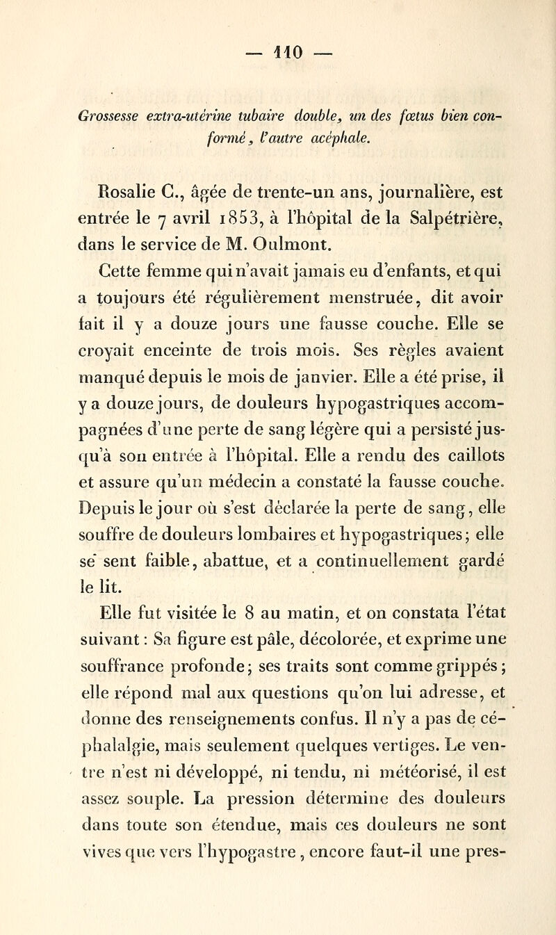 — 410 — Grossesse extra-utérine tubaire double, un des fœtus bien con- formé, l'autre acéphale. Rosalie G., âgée de trente-un ans, journalière, est entrée le 7 avril i853, à l'hôpital de la Salpétrière, dans le service de M. Oulmont. Cette femme qui n'avait jamais eu d'enfants, et qui a toujours été régulièrement menstruée, dit avoir fait il y a douze jours une fausse couche. Elle se croyait enceinte de trois mois. Ses règles avaient manqué depuis le mois de janvier. Elle a été prise, il y a douze jours, de douleurs hypogastriques accom- pagnées d'une perte de sang légère qui a persisté jus- qu'à sou entrée à l'hôpital. Elle a rendu des caillots et assure qu'un médecin a constaté la fausse couche. Depuis le jour où s'est déclarée la perte de sang, elle souffre de douleurs lombaires et hypogastriques; elle se sent faible, abattue, et a continuellement gardé le lit. Elle fut visitée le 8 au matin, et on constata l'état suivant : Sa figure est pâle, décolorée, et exprime une souffrance profonde; ses traits sont comme grippés ; elle répond mal aux questions qu'on lui adresse, et donne des renseignements confus. Il n'y a pas de cé- phalalgie, mais seulement quelques vertiges. Le ven- tre n'est ni développé, ni tendu, ni météorisé, il est assez souple. La pression détermine des douleurs clans toute son étendue, mais ces douleurs ne sont vives que vers l'hypogastre , encore faut-il une près-