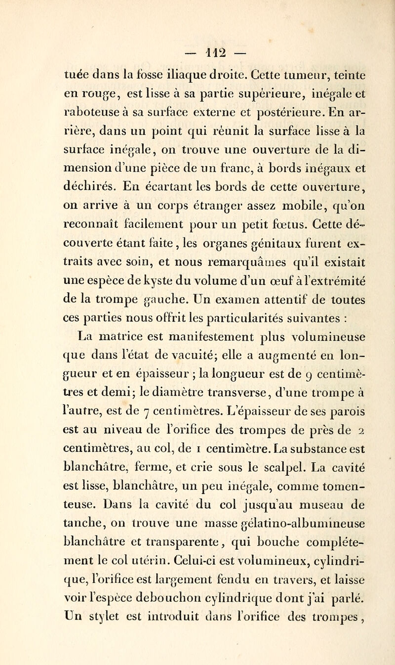 — 142 — tuée dans la fosse iliaque droite. Cette tumeur, teinte en rouge, est lisse à sa partie supérieure, inégale et raboteuse à sa surface externe et postérieure. En ar- rière, dans un point qui réunit la surface lisse à la surface inégale, on trouve une ouverture de la di- mension d'une pièce de un franc, à bords inégaux et déchirés. En écartant les bords de cette ouverture, on arrive à un corps étranger assez mobile, qu'on reconnaît facilement pour un petit fœtus. Cette dé- couverte étant faite, les organes génitaux furent ex- traits avec soin, et nous remarquâmes qu'il existait une espèce de kyste du volume d'un œuf à l'extrémité de la trompe gauche. Un examen attentif de toutes ces parties nous offrit les particularités suivantes : La matrice est manifestement plus volumineuse que dans l'état de vacuité; elle a augmenté en lon- gueur et en épaisseur ; la longueur est de 9 centimè- tres et demi; le diamètre transverse, d'une trompe à l'autre, est de 7 centimètres. L'épaisseur de ses parois est au niveau de l'orifice des trompes de près de 2 centimètres, au col, de 1 centimètre. La substance est blanchâtre, ferme, et crie sous le scalpel. La cavité est lisse, blanchâtre, un peu inégale, comme tomen- teuse. Dans la cavité du col jusqu'au museau de tanche, on trouve une masse gélatino-albumineuse blanchâtre et transparente, qui bouche complète- ment le col utérin. Celui-ci est volumineux, cylindri- que, l'orifice est largement fendu en travers, et laisse voir l'espèce debouchon cylindrique dont j'ai parlé. Un stylet est introduit dans l'orifice des trompes,