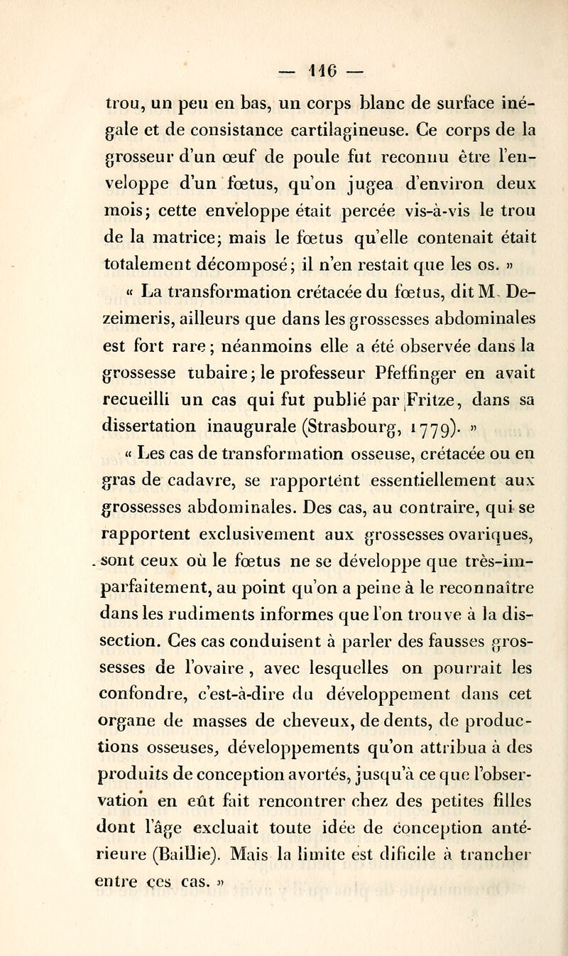 — 146 — trou, un peu en bas, un corps blanc de surface iné- gale et de consistance cartilagineuse. Ce corps de la grosseur d'un œuf de poule fut reconnu être l'en- veloppe d'un fœtus, qu'on jugea d'environ deux mois; cette enveloppe était percée vis-à-vis le trou de la matrice; mais le fœtus quelle contenait était totalement décomposé; il n'en restait que les os. » « La transformation crétacée du fœtus, dit M. De- zeimeris, ailleurs que dans les grossesses abdominales est fort rare ; néanmoins elle a été observée dans la grossesse tubaire ; le professeur Pfeffinger en avait recueilli un cas qui fut publié par .Fritze, dans sa dissertation inaugurale (Strasbourg, 1779)- » « Les cas de transformation osseuse, crétacée ou en gras de cadavre, se rapportent essentiellement aux grossesses abdominales. Des cas, au contraire, qui se rapportent exclusivement aux grossesses ovariques, . sont ceux où le fœtus ne se développe que très-im- parfaitement, au point qu'on a peine à le reconnaître dans les rudiments informes que l'on trouve à la dis- section. Ces cas conduisent à parler des fausses gros- sesses de l'ovaire , avec lesquelles on pourrait les confondre, c'est-à-dire du développement dans cet organe de masses de cheveux, de dents, de produc- tions osseuses, développements qu'on attribua à des produits de conception avortés, jusqu'à ce que l'obser- vation en eût fait rencontrer chez des petites filles dont l'âge excluait toute idée de Conception anté- rieure (Baillie). Mais la limite est dificile à trancher entre ces cas. »