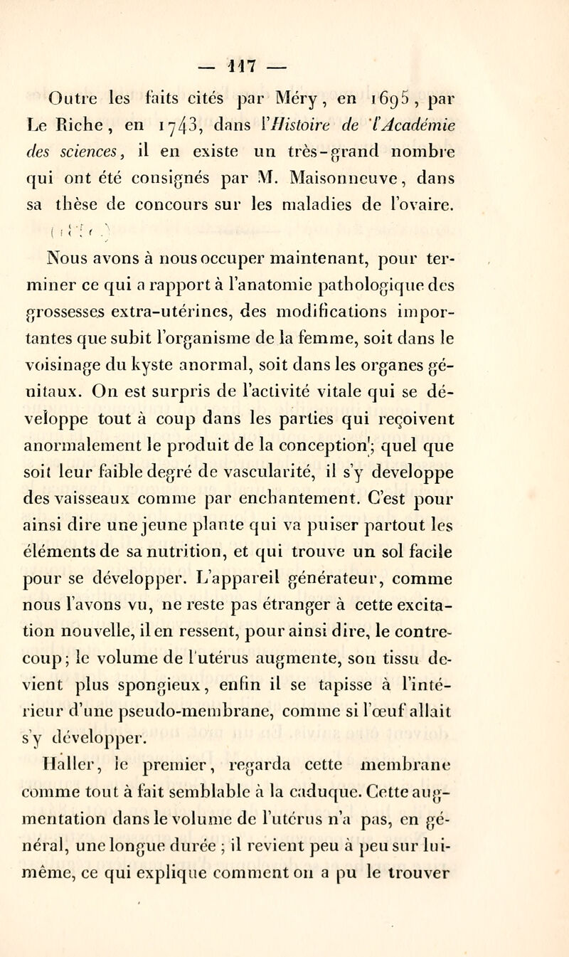Outre les faits cités par Méry, en 1695, par Le Riche, en 1743, dans l'Histoire de l'Académie des sciences, il en existe un très-grand nombre qui ont été consignés par !YÎ. Maisonncuve, dans sa thèse de concours sur les maladies de l'ovaire. Nous avons à nous occuper maintenant, pour ter- miner ce qui a rapport à lanatomie pathologique des grossesses extra-utérines, des modifications impor- tantes que subit l'organisme de la femme, soit dans le voisinage du kyste anormal, soit dans les organes gé- nitaux. On est surpris de l'activité vitale qui se dé- veloppe tout à coup dans les parties qui reçoivent anormalement le produit de la conception'; quel que soit leur faible degré de vascularité, il s'y développe des vaisseaux comme par enchantement. C'est pour ainsi dire une jeune plante qui va puiser partout les éléments de sa nutrition, et qui trouve un sol facile pour se développer. L'appareil générateur, comme nous lavons vu, ne reste pas étranger à cette excita- tion nouvelle, il en ressent, pour ainsi dire, le contre- coup; le volume de l'utérus augmente, son tissu de- vient plus spongieux, enfin il se tapisse à l'inté- rieur d'une pseudo-membrane, comme si l'œuf allait s'y développer. Hallcr, le premier, regarda cette membrane comme tout à fait semblable à la caduque. Cette aug- mentation dans le volume de l'utérus n'a pas, en gé- néral, une longue durée ; il revient peu à peu sur lui- même, ce qui explique comment on a pu le trouver