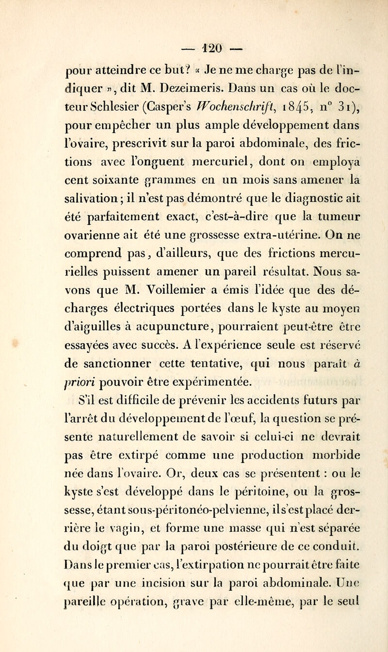 pour atteindre ce but? « Je ne nie charge pas de l'in- diquer »', dit M. Dezeimeris. Dans un cas où le doc- teur Schlesier (Casper's Wochenschrift, i845, n° 3i), pour empêcher un plus ample développement dans l'ovaire, prescrivit sur la paroi abdominale, des fric- tions avec l'onguent mercuriel, dont on employa cent soixante grammes en un mois sans amener la salivation ; il n'est pas démontré que le diagnostic ait été parfaitement exact, c'est-à-dire que la tumeur ovarienne ait été une grossesse extra-utérine. On ne comprend pas, d'ailleurs, que des frictions mercu- rielles puissent amener un pareil résultat. Nous sa- vons que M. Voillemier a émis l'idée que des dé- charges électriques portées dans le kyste au moyen d'aiguilles à acupuncture, pourraient peut-être être essayées avec succès. A l'expérience seule est réservé de sanctionner cette tentative, qui nous paraît à priori pouvoir être expérimentée. S'il est difficile de prévenir les accidents futurs par l'arrêt du développement de l'œuf, la question se pré- sente naturellement de savoir si celui-ci ne devrait pas être extirpé comme une production morbide née dans l'ovaire. Or, deux cas se présentent : ou le kyste s'est développé dans le péritoine, ou la gros- sesse, étant sous-péritonéo-pelvienne, ils'est placé der- rière le vagin, et forme une masse qui n'est séparée du doigt que par la paroi postérieure de ce conduit. Dans le premier cas, l'extirpation ne pourrait être faite ([lie par une incision sur la paroi abdominale. Une pareille opération, grave par elle-même, par le seul