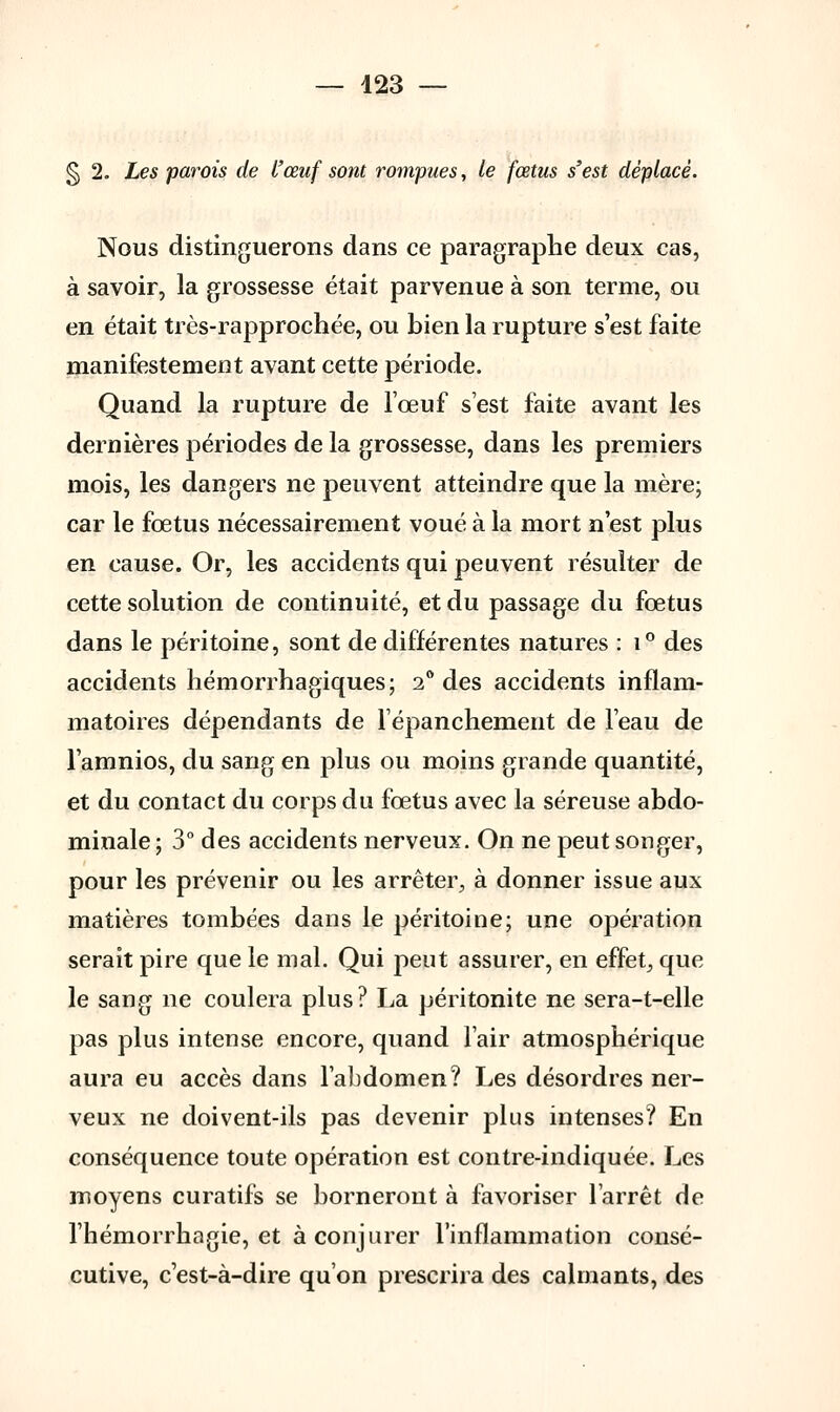§ 1. Les parois de l'œuf sont rompues, le fœtus s'est déplacé. Nous distinguerons dans ce paragraphe deux cas, à savoir, la grossesse était parvenue à son terme, ou en était très-rapprochée, ou bien la rupture s'est faite manifestement avant cette période. Quand la rupture de l'œuf s'est faite avant les dernières périodes de la grossesse, dans les premiers mois, les dangers ne peuvent atteindre que la mère; car le fœtus nécessairement voué à la mort n'est plus en cause. Or, les accidents qui peuvent résulter de cette solution de continuité, et du passage du fœtus dans le péritoine, sont de différentes natures : i° des accidents hémorrhagiques; 2° des accidents inflam- matoires dépendants de lépanchement de l'eau de l'amnios, du sang en plus ou moins grande quantité, et du contact du corps du fœtus avec la séreuse abdo- minale ; 3° des accidents nerveux. On ne peut songer, pour les prévenir ou les arrêter, à donner issue aux matières tombées dans le péritoine; une opération serait pire que le mal. Qui peut assurer, en effet, que le sang ne coulera plus? La péritonite ne sera-t-elle pas plus intense encore, quand l'air atmosphérique aura eu accès dans l'abdomen? Les désordres ner- veux ne doivent-ils pas devenir plus intenses? En conséquence toute opération est contre-indiquée. Les moyens curatifs se borneront à favoriser l'arrêt de l'hémorrhagie, et à conjurer l'inflammation consé- cutive, cest-à-dire qu'on prescrira des calmants, des