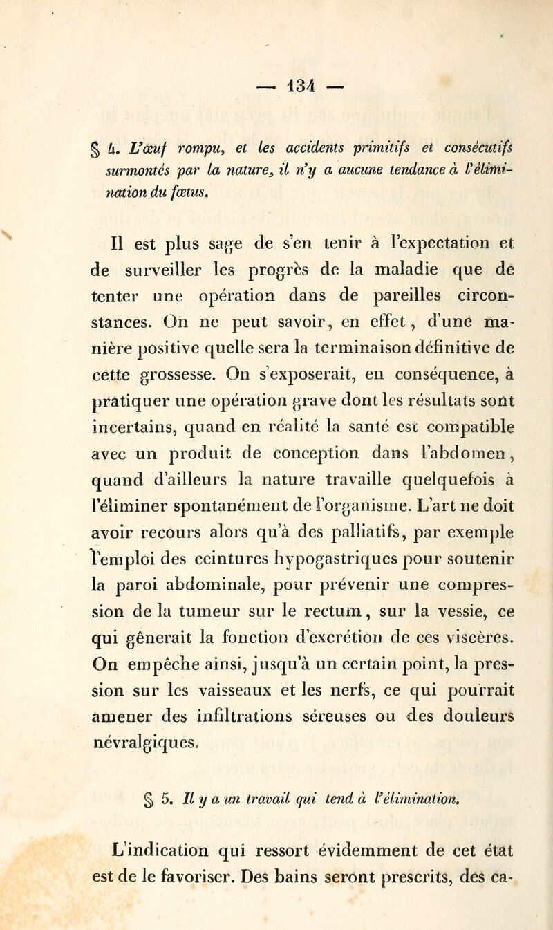 § h. L'œuf rompu, et les accidents primitifs et consécutifs surmontés par ta nature, il n'y a aucune tendance à l'élimi- nation du fœtus. Il est plus sage de s'en tenir à Fexpectation et de surveiller les progrès de la maladie que de tenter une opération dans de pareilles circon- stances. On ne peut savoir, en effet, dune ma- nière positive quelle sera la terminaison définitive de cette grossesse. On s'exposerait, en conséquence, à pratiquer une opération grave dont les résultats sont incertains, quand en réalité la santé est compatible avec un produit de conception dans l'abdomen, quand d'ailleurs la nature travaille quelquefois à l'éliminer spontanément de l'organisme. L'art ne doit avoir recours alors qu'à des palliatifs, par exemple l'emploi des ceintures hypogastriques pour soutenir la paroi abdominale, pour prévenir une compres- sion de la tumeur sur le rectum, sur la vessie, ce qui gênerait la fonction d'excrétion de ces viscères. On empêche ainsi, jusqu'à un certain point, la pres- sion sur les vaisseaux et les nerfs, ce qui pourrait amener des infiltrations séreuses ou des douleurs névralgiques, §5. Il y a un travail qui tend à l'élimination. L'indication qui ressort évidemment de cet état est de le favoriser. Des bains seront prescrits, des ca-