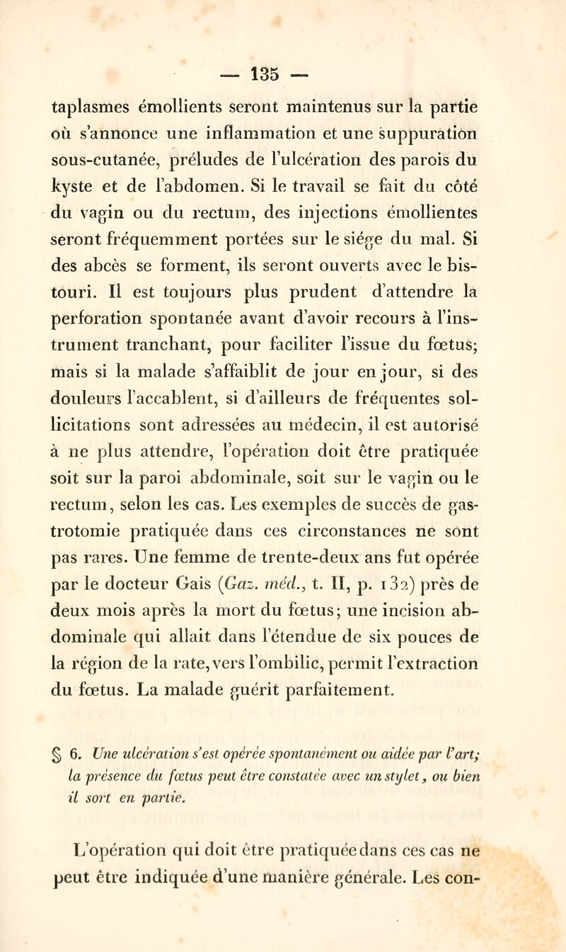 taplasmes émollients seront maintenus sur la partie où s'annonce une inflammation et une suppuration sous-cutanée, préludes de l'ulcération des parois du kyste et de l'abdomen. Si le travail se fait du côté du vagin ou du rectum, des injections émollientes seront fréquemment portées sur le siège du mal. Si des abcès se forment, ils seront ouverts avec le bis- touri. Il est toujours plus prudent d'attendre la perforation spontanée avant d'avoir recours à l'ins- trument tranchant, pour faciliter l'issue du fœtus; mais si la malade s'affaiblit de jour en jour, si des douleurs l'accablent, si d'ailleurs de fréquentes sol- licitations sont adressées au médecin, il est autorisé à ne plus attendre, l'opération doit être pratiquée soit sur la paroi abdominale, soit sur le vagin ou le rectum, selon les cas. Les exemples de succès de gas- trotomie pratiquée dans ces circonstances ne sont pas rares. Une femme de trente-deux ans fut opérée par le docteur Gais (Gaz. méd., t. II, p. 182) près de deux mois après la mort du fœtus; une incision ab- dominale qui allait clans l'étendue de six pouces de la région de la rate, vers l'ombilic, permit l'extraction du fœtus. La malade guérit parfaitement. § 6. Une ulcération s'est opérée spontanément ou aidée par l'art; la présence du fœtus peut être constatée avec un stylet, ou bien il sort en partie. L'opération qui doit être pratiquée dans ces cas ne peut être indiquée d'une manière générale. Les con-