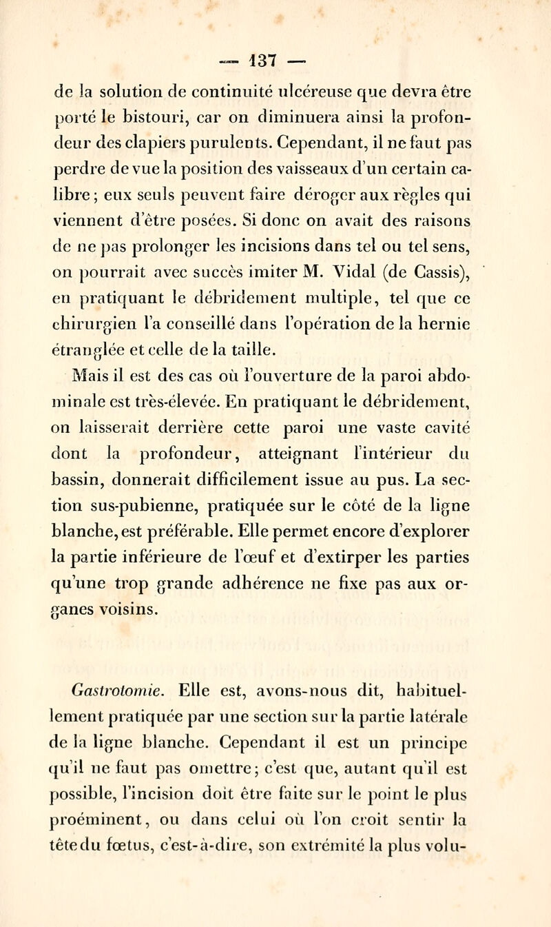 de la solution de continuité ulcéreuse que devra être porté le bistouri, car on diminuera ainsi la profon- deur des clapiers purulents. Cependant, il ne faut pas perdre de vue la position des vaisseaux d'un certain ca- libre ; eux seuls peuvent faire déroger aux règles qui viennent d'être posées. Si donc on avait des raisons de ne pas prolonger les incisions dans tel ou tel sens, on pourrait avec succès imiter M. Vidal (de Cassis), en pratiquant le débridement multiple, tel que ce chirurgien l'a conseillé dans l'opération de la hernie étranglée et celle de la taille. Mais il est des cas où l'ouverture de la paroi abdo- minale est très-élevée. En pratiquant le débridement, on laisserait derrière cette paroi une vaste cavité dont la profondeur, atteignant l'intérieur du bassin, donnerait difficilement issue au pus. La sec- tion sus-pubienne, pratiquée sur le côté de la ligne blanche, est préférable. Elle permet encore d'explorer la partie inférieure de l'œuf et d'extirper les parties qu'une trop grande adhérence ne fixe pas aux or- ganes voisins. Gastrotomie. Elle est, avons-nous dit, habituel- lement pratiquée par une section sur la partie latérale de la ligne blanche. Cependant il est un principe qu'il ne faut pas omettre; c'est que, autant qu'il est possible, l'incision doit être faite sur le point le plus proéminent, ou dans celui où l'on croit sentir la tête du fœtus, c'est-à-dire, son extrémité la plus volu-