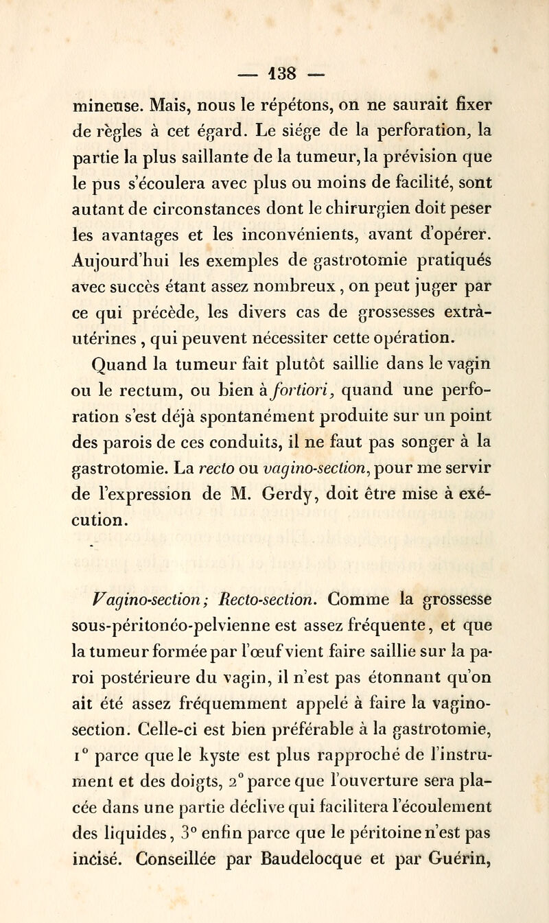 mineuse. Mais, nous le répétons, on ne saurait fixer de règles à cet égard. Le siège de la perforation, la partie la plus saillante de la tumeur, la prévision que le pus s'écoulera avec plus ou moins de facilité, sont autant de circonstances dont le chirurgien doit peser les avantages et les inconvénients, avant d'opérer. Aujourd'hui les exemples de gastrotomie pratiqués avec succès étant assez nombreux , on peut juger par ce qui précède, les divers cas de grossesses extrà- utérines , qui peuvent nécessiter cette opération. Quand la tumeur fait plutôt saillie dans le vagin ou le rectum, ou bien h fortiori, quand une perfo- ration s'est déjà spontanément produite sur un point des parois de ces conduits, il ne faut pas songer à la gastrotomie. La recto ou vagino-section, pour me servir de l'expression de M. Gerdy, doit être mise à exé- cution. Vagino-section; Recto-section. Gomme la grossesse sous-péritonéo-pelvienne est assez fréquente, et que la tumeur formée par l'œuf vient faire saillie sur la pa- roi postérieure du vagin, il n'est pas étonnant qu'on ait été assez fréquemment appelé à faire la vagino- section. Celle-ci est bien préférable à la gastrotomie, i° parce que le kyste est plus rapproché de l'instru- ment et des doigts, 2° parce que l'ouverture sera pla- cée dans une partie déclive qui facilitera l'écoulement des liquides, 3° enfin parce que le péritoine n'est pas incisé. Conseillée par Baudelocque et par Guérin,