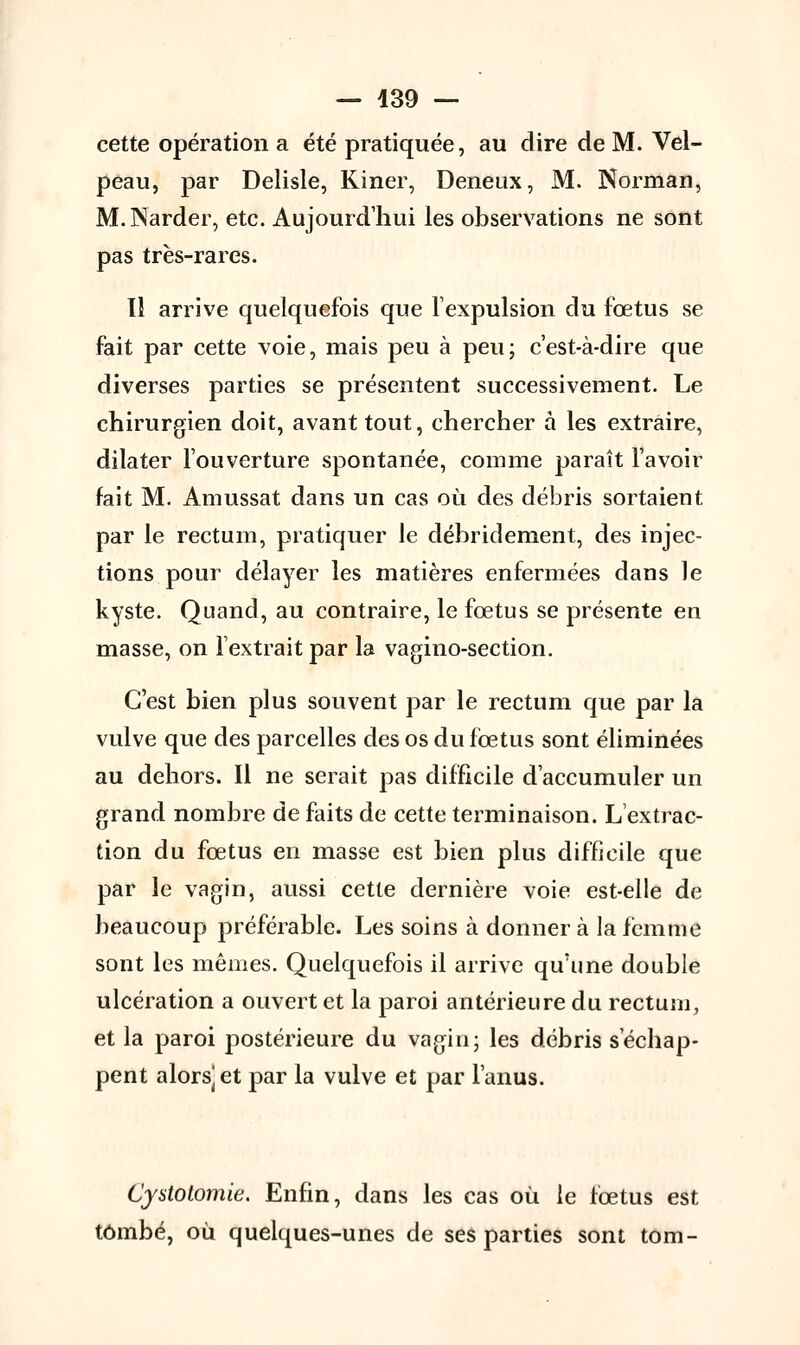 cette opération a été pratiquée, au dire de M. Vel- peau, par Delisle, Kiner, Deneux, M. Norman, M.Narder, etc. Aujourd'hui les observations ne sont pas très-rares. Il arrive quelquefois que l'expulsion du fœtus se fait par cette voie, mais peu à peu; c'est-à-dire que diverses parties se présentent successivement. Le chirurgien doit, avant tout, chercher à les extraire, dilater l'ouverture spontanée, comme paraît l'avoir fait M. Amussat dans un cas où des débris sortaient par le rectum, pratiquer le débridement, des injec- tions pour délayer les matières enfermées dans le kyste. Quand, au contraire, le fœtus se présente en masse, on l'extrait par la vagino-section. C'est bien plus souvent par le rectum que par la vulve que des parcelles des os du fœtus sont éliminées au dehors. Il ne serait pas difficile d'accumuler un grand nombre de faits de cette terminaison. L'extrac- tion du fœtus en masse est bien plus difficile que par le vagin, aussi cette dernière voie est-elle de beaucoup préférable. Les soins à donner à la femme sont les mêmes. Quelquefois il arrive qu'une double ulcération a ouvert et la paroi antérieure du rectum, et la paroi postérieure du vagin; les débris s'échap- pent alors] et par la vulve et par l'anus. Cjstotomie. Enfin, dans les cas où le fœtus est tombé, où quelques-unes de ses parties sont tom-