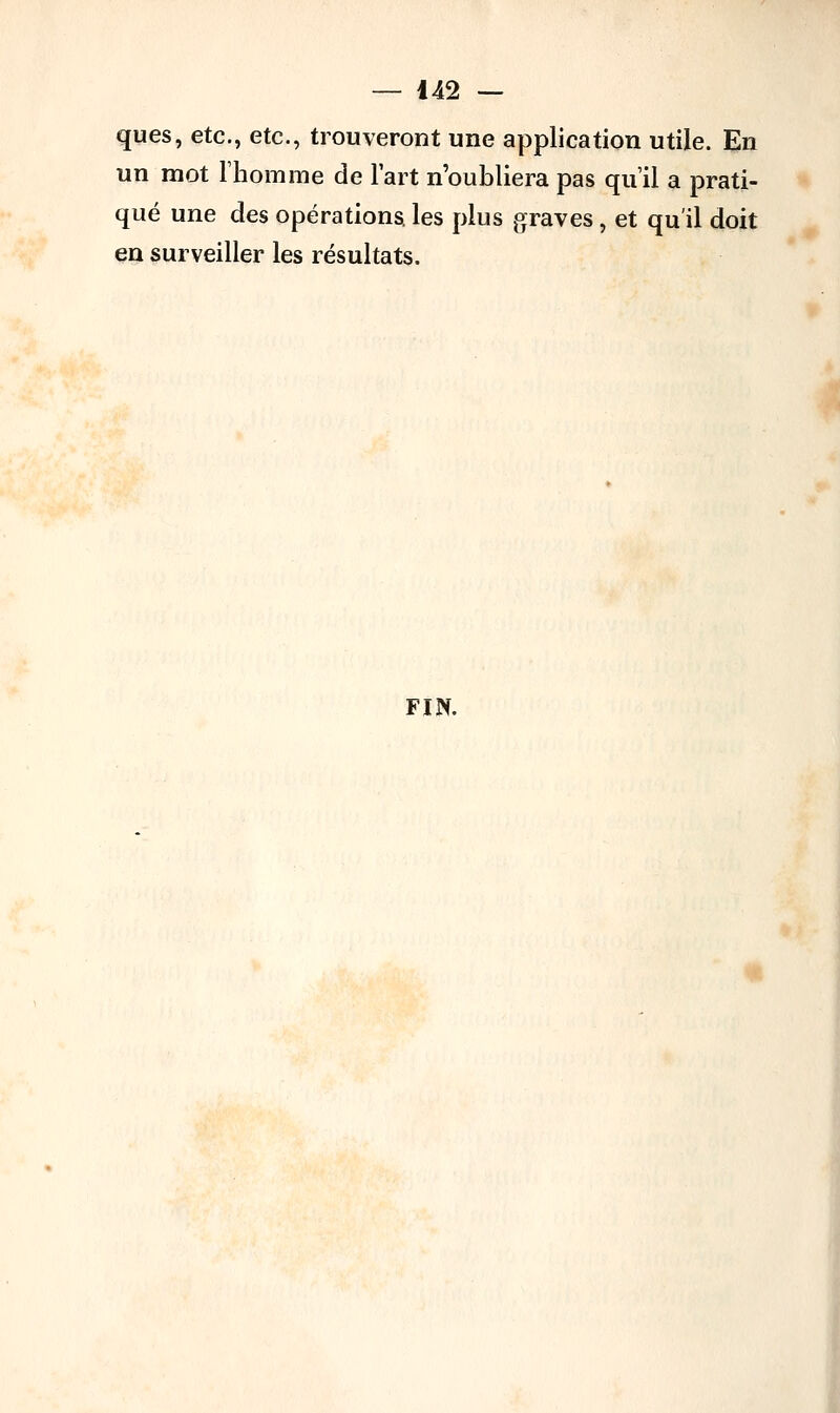 ques, etc., etc., trouveront une application utile. En un mot l'homme de l'art n'oubliera pas qu'il a prati- qué une des opérations, les plus graves, et qu'il doit en surveiller les résultats. FIN.