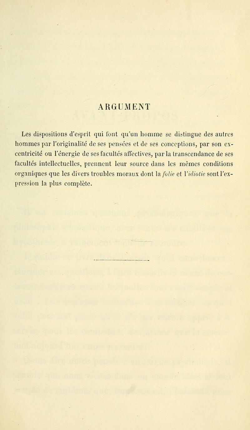 ARGUMENT Les dispositions d'esprit qui font qu^un homme se distingue des autres hommes par roriginahté de ses pensées et de ses conceptions, par son ex- centricité ou l'énergie de ses facultés affectives, parla transcendance de ses facultés intellectuelles, prennent leur source dans les mêmes conditions organiques que les divers troubles moraux dont la folie et l'idiotie sont Tex- pression la plus complète.