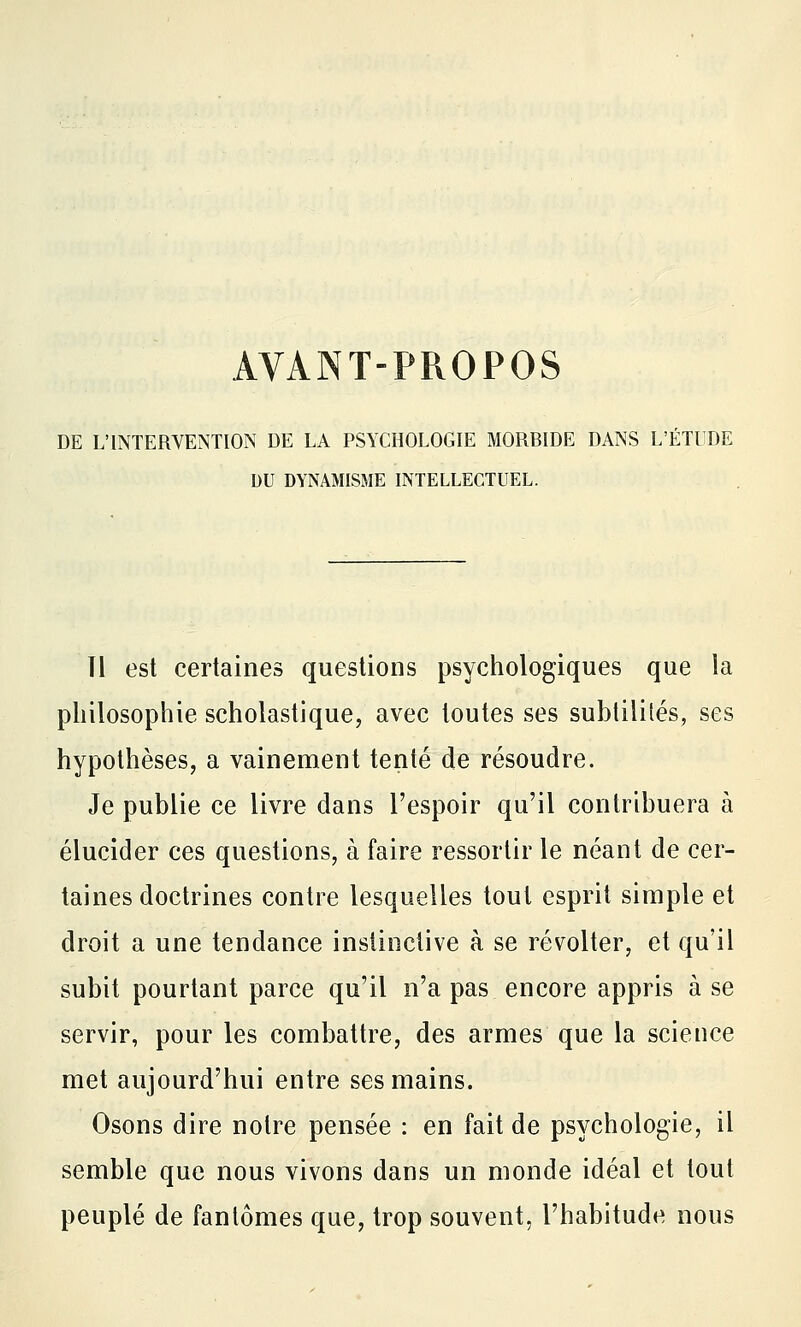 AVANT-PROPOS DE L'INTERVENTION DE LA PSYCHOLOGIE MORBIDE DANS L'ÉTUDE DU DYNAMISME INTELLECTUEL. Tl est certaines questions psychologiques que la philosophie scholastique, avec toutes ses subtilités, ses hypothèses, a vainement tenté de résoudre. Je publie ce livre dans l'espoir qu'il contribuera à élucider ces questions, à faire ressortir le néant de cer- taines doctrines contre lesquelles tout esprit simple et droit a une tendance instinctive à se révolter, et qu'il subit pourtant parce qu'il n'a pas encore appris à se servir, pour les combattre, des armes que la science met aujourd'hui entre ses mains. Osons dire notre pensée : en fait de psychologie, il semble que nous vivons dans un monde idéal et tout peuplé de fantômes que, trop souvent, l'habitude nous