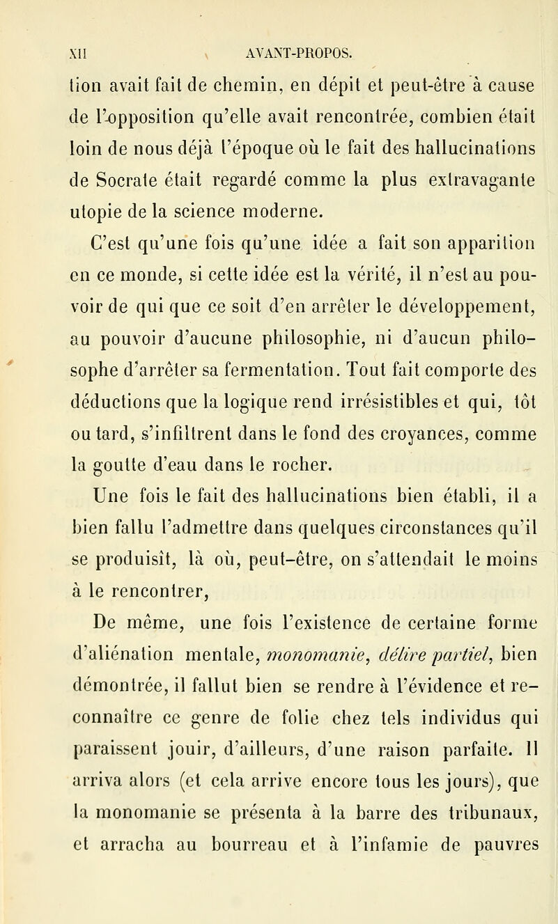 lion avait fait de chemin, en dépit et peut-être à cause de l'-opposition qu'elle avait rencontrée, combien était loin de nous déjà l'époque où le fait des hallucinations de Socrale était regardé comme la plus extravagante utopie de la science moderne. C'est qu'une fois qu'une idée a fait son apparition en ce monde, si cette idée est la vérité, il n'est au pou- voir de qui que ce soit d'en arrêter le développement, au pouvoir d'aucune philosophie, ni d'aucun philo- sophe d'arrêter sa fermentation. Tout fait comporte des déductions que la logique rend irrésistibles et qui, tôt ou tard, s'infiltrent dans le fond des croyances, comme la goutte d'eau dans le rocher. Une fois le fait des hallucinations bien établi, il a bien fallu l'admettre dans quelques circonstances qu'il se produisit, là où, peut-être, on s'attendait le moins à le rencontrer, De même, une fois l'existence de certaine forme d'aliénation mentale, monomanie^ délire partiel^ bien démontrée, il fallut bien se rendre à l'évidence et re- connaître ce genre de folie chez tels individus qui paraissent jouir, d'ailleurs, d'une raison parfaite. Il arriva alors (et cela arrive encore tous les jours), que la monomanie se présenta à la barre des tribunaux, et arracha au bourreau et à l'infamie de pauvres