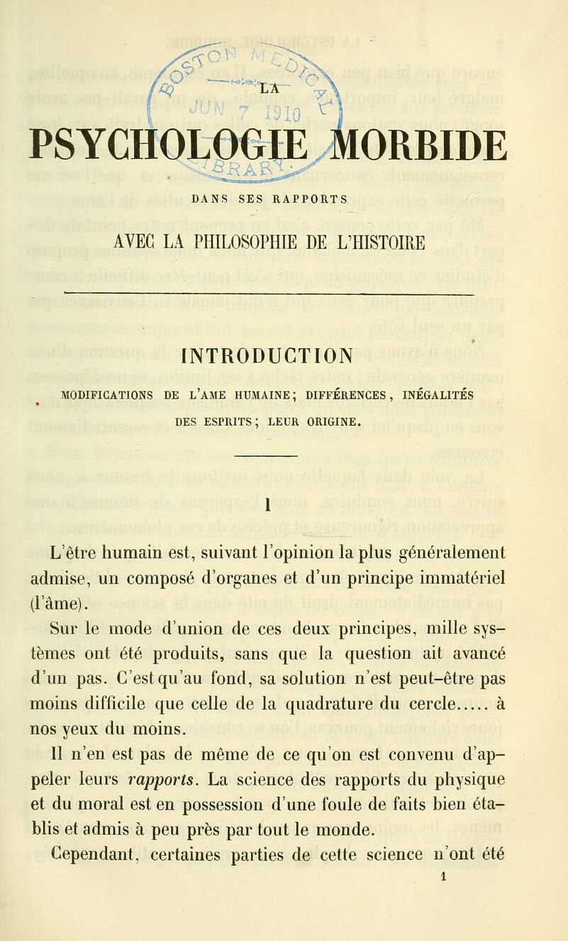 PSYCHOLOGIE MORBIDE DANS SES RAPPORTS AVEC LA PHILOSOPHIE DE L'HISTOIRE INTRODUCTION MODIFICATIONS DE l'AME HUMAINE; DIFFÉRENCES, INÉGALITÉS DES ESPRITS; LEUR ORIGINE. 1 L'être humain est, suivant l'opinion la plus généralement admise, un composé d'organes et d'un principe immatériel (l'âme). Sur le mode d'union de ces deux principes, mille sys- tèmes ont été produits, sans que la question ait avancé d'un pas. C'est qu'au fond, sa solution n'est peut-être pas moins difficile que celle de la quadrature du cercle à nos yeux du moins. 11 n'en est pas de même de ce qu'on est convenu d'ap- peler leurs rapports. La science des rapports du physique et du moral est en possession d'une foule de faits bien éta- blis et admis à peu près par tout le monde. Cependant, certaines parties de cette science n'ont été